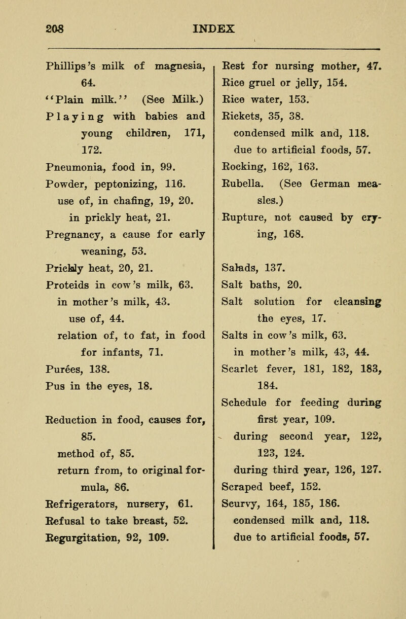 Phillips's milk of magnesia, 64. **Plain milk.'' (See Milk.) Playing with babies and young children, 171, 172. Pneumonia, food in, 99. Powder, peptonizing, 116. use of, in chafing, 19, 20. in prickly heat, 21. Pregnancy, a cause for early weaning, 53. Prickly heat, 20, 21. Proteids in cow's milk, 63. in mother's milk, 43. use of, 44. relation of, to fat, in food for infants, 71. Purees, 138. Pus in the eyes, 18. Reduction in food, causes for, 85. method of, 85. return from, to original for- mula, 86. Refrigerators, nursery, 61. Refusal to take breast, 52. Regurgitation, 92, 109. Rest for nursing mother, 47. Rice gruel or jelly, 154. Rice water, 153. Rickets, 35, 38. condensed milk and, 118. due to artificial foods, 57. Rocking, 162, 163. Rubella. (See German mea- sles.) Rupture, not caused by cry- ing, 168. Salads, 137. Salt baths, 20. Salt solution for cleansing the eyes, 17. Salts in cow's milk, 63. in mother's milk, 43, 44. Scarlet fever, 181, 182, 183, 184. Schedule for feeding during first year, 109. during second year, 122, 123, 124. during third year, 126, 127. Scraped beef, 152. Scurvy, 164, 185, 186. condensed milk and, 118. due to artificial foods, 57.