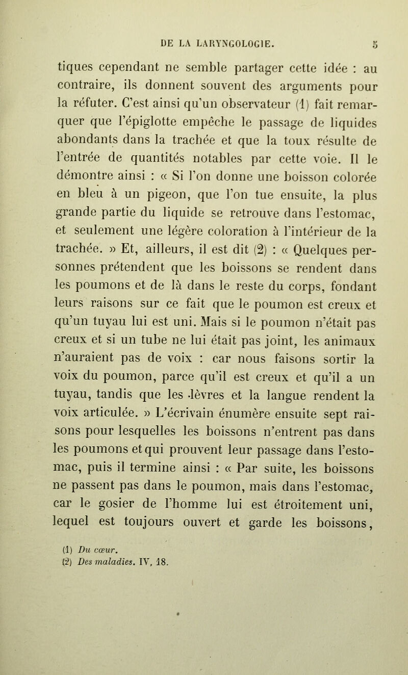 tiques cependant ne semble partager cette idée : au contraire, ils donnent souvent des arguments pour la réfuter. C'est ainsi qu'un observateur (1) fait remar- quer que l'épiglotte empêche le passage de liquides abondants dans la trachée et que la toux résulte de l'entrée de quantités notables par cette voie. Il le démontre ainsi : « Si l'on donne une boisson colorée en bleu à un pigeon, que l'on tue ensuite, la plus grande partie du liquide se retrouve dans l'estomac, et seulement une légère coloration à l'intérieur de la trachée. )) Et, ailleurs, il est dit (2) : « Quelques per- sonnes prétendent que les boissons se rendent dans les poumons et de là dans le reste du corps, fondant leurs raisons sur ce fait que le poumon est creux et qu'un tuyau lui est uni. Mais si le poumon n'était pas creux et si un tube ne lui était pas joint, les animaux n'auraient pas de voix : car nous faisons sortir la voix du poumon, parce qu'il est creux et qu'il a un tuyau, tandis que les -lèvres et la langue rendent la voix articulée. » L'écrivain énumère ensuite sept rai- sons pour lesquelles les boissons n'entrent pas dans les poumons et qui prouvent leur passage dans l'esto- mac, puis il termine ainsi : « Par suite, les boissons ne passent pas dans le poumon, mais dans l'estomac, car le gosier de l'homme lui est étroitement uni, lequel est toujours ouvert et garde les boissons, (1) Du cœur. (2) Des maladies. IV, 18.