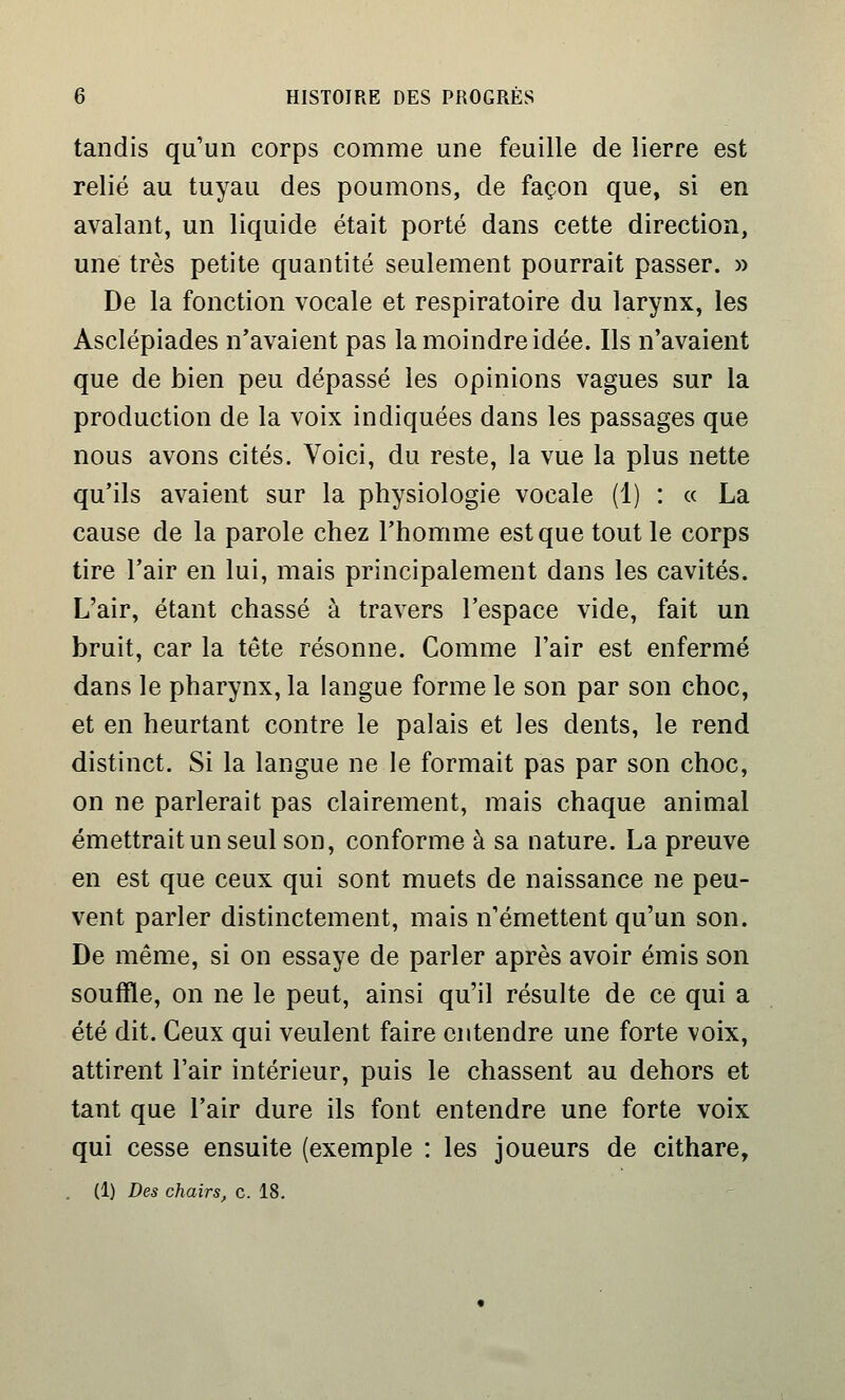 tandis qu'un corps comme une feuille de lierre est relié au tuyau des poumons, de façon que, si en avalant, un liquide était porté dans cette direction, une très petite quantité seulement pourrait passer. » De la fonction vocale et respiratoire du larynx, les Asclépiades n'avaient pas la moindre idée. Ils n'avaient que de bien peu dépassé les opinions vagues sur la production de la voix indiquées dans les passages que nous avons cités. Voici, du reste, la vue la plus nette qu'ils avaient sur la physiologie vocale (1) : « La cause de la parole chez l'homme est que tout le corps tire l'air en lui, mais principalement dans les cavités. L'air, étant chassé à travers l'espace vide, fait un bruit, car la tête résonne. Comme l'air est enfermé dans le pharynx, la langue forme le son par son choc, et en heurtant contre le palais et les dents, le rend distinct. Si la langue ne le formait pas par son choc, on ne parlerait pas clairement, mais chaque animal émettrait un seul son, conforme à sa nature. La preuve en est que ceux qui sont muets de naissance ne peu- vent parler distinctement, mais n'émettent qu'un son. De même, si on essaye de parler après avoir émis son souffle, on ne le peut, ainsi qu'il résulte de ce qui a été dit. Ceux qui veulent faire entendre une forte voix, attirent l'air intérieur, puis le chassent au dehors et tant que l'air dure ils font entendre une forte voix qui cesse ensuite (exemple : les joueurs de cithare, . (1) Des chairs, c. 18.
