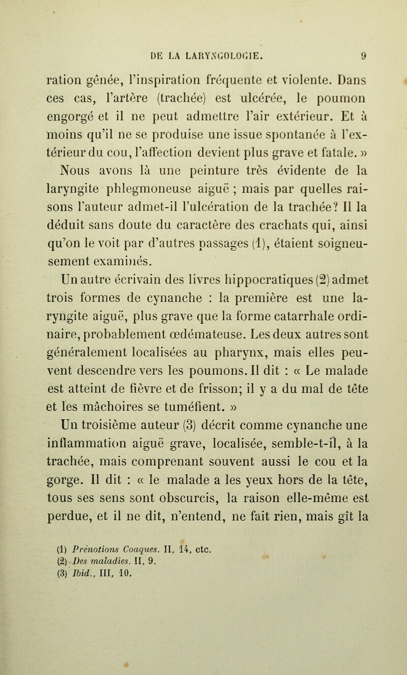 ration gênée, l'inspiration fréquente et violente. Dans ces cas, l'artère (trachée) est ulcérée, le poumon engorgé et il ne peut admettre l'air extérieur. Et à moins qu'il ne se produise une issue spontanée à l'ex- térieur du cou, l'affection devient plus grave et fatale. » Nous avons là une peinture très évidente de la laryngite phlegmoneuse aiguë ; mais par quelles rai- sons l'auteur admet-il l'ulcération de la trachée? Il la déduit sans doute du caractère des crachats qui, ainsi qu'on le voit par d'autres passages (1), étaient soigneu- sement exami)iés. Un autre écrivain des livres hippocratiques(2)admet trois formes de cynanche : la première est une la- ryngite aiguë, plus grave que la forme catarrhale ordi- naire, probablement œdémateuse. Les deux autres sont généralement localisées au pharynx, mais elles peu- vent descendre vers les poumons. Il dit : « Le malade est atteint de fièvre et de frisson; il y a du mal de tête et les mâchoires se tuméfient. » Un troisième auteur (3) décrit comme cynanche une inflammation aiguë grave, localisée, semble-t-il, à la trachée, mais comprenant souvent aussi le cou et la gorge. Il dit : « le malade a les yeux hors de la tête, tous ses sens sont obscurcis, la raison elle-même est perdue, et il ne dit, n'entend, ne fait rien, mais gît la (1) Prénotions Coaques. II, 14, etc. (2) Des maladies. Il, 9. (^) Ibid., III, 10.