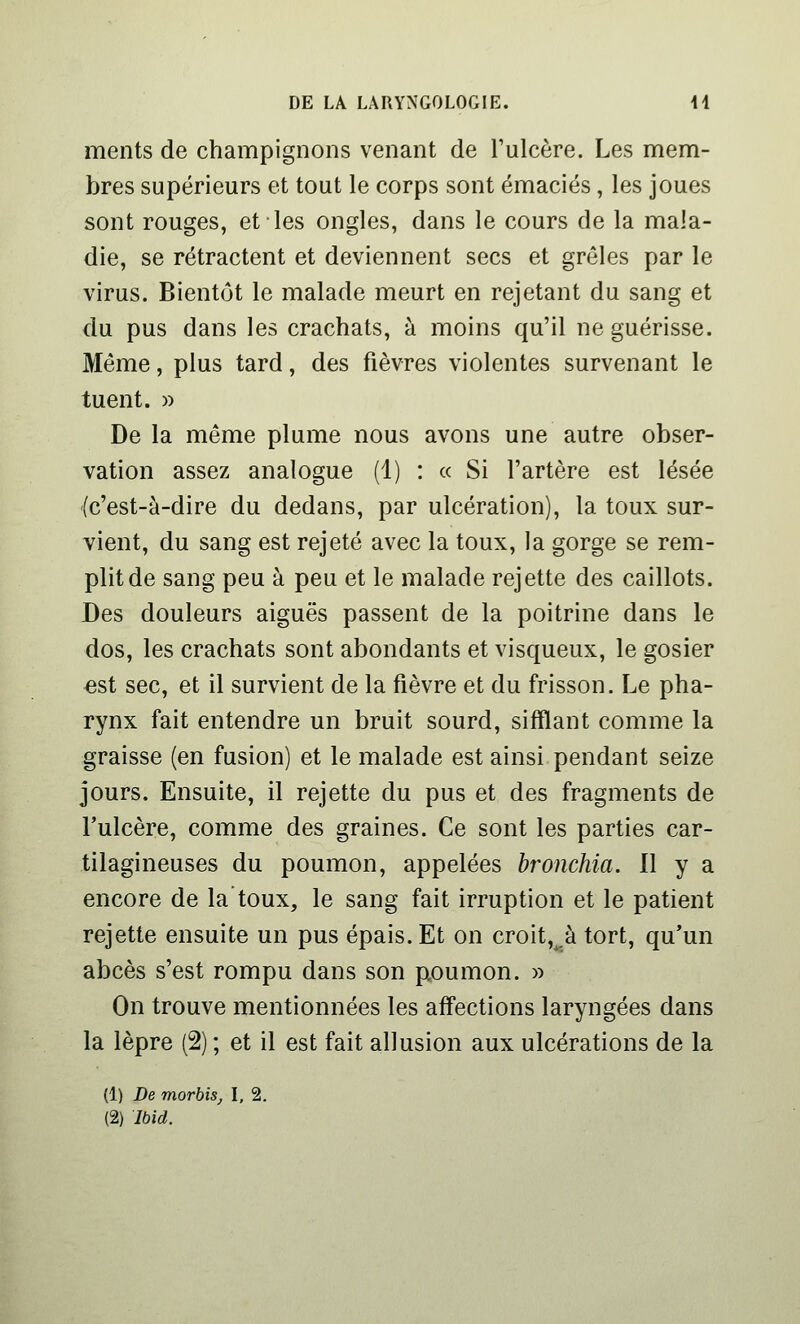 ments de champignons venant de Tulcère. Les mem- bres supérieurs et tout le corps sont émaciés, les joues sont rouges, et les ongles, dans le cours de la mala- die, se rétractent et deviennent secs et grêles par le virus. Bientôt le malade meurt en rejetant du sang et du pus dans les crachats, à moins qu'il ne guérisse. Même, plus tard, des fièvres violentes survenant le tuent. » De la même plume nous avons une autre obser- vation assez analogue (1) : « Si l'artère est lésée (c'est-à-dire du dedans, par ulcération), la toux sur- vient, du sang est rejeté avec la toux, la gorge se rem- plit de sang peu à peu et le malade rejette des caillots. Des douleurs aiguës passent de la poitrine dans le dos, les crachats sont abondants et visqueux, le gosier est sec, et il survient de la fièvre et du frisson. Le pha- rynx fait entendre un bruit sourd, sifflant comme la graisse (en fusion) et le malade est ainsi pendant seize jours. Ensuite, il rejette du pus et des fragments de l'ulcère, comme des graines. Ce sont les parties car- tilagineuses du poumon, appelées hronchia. 11 y a encore de la toux, le sang fait irruption et le patient rejette ensuite un pus épais. Et on croit,,à tort, qu'un abcès s'est rompu dans son poumon. » On trouve mentionnées les affections laryngées dans la lèpre (2) ; et il est fait allusion aux ulcérations de la (1) De morhis, I. 2. (2) Ibid.