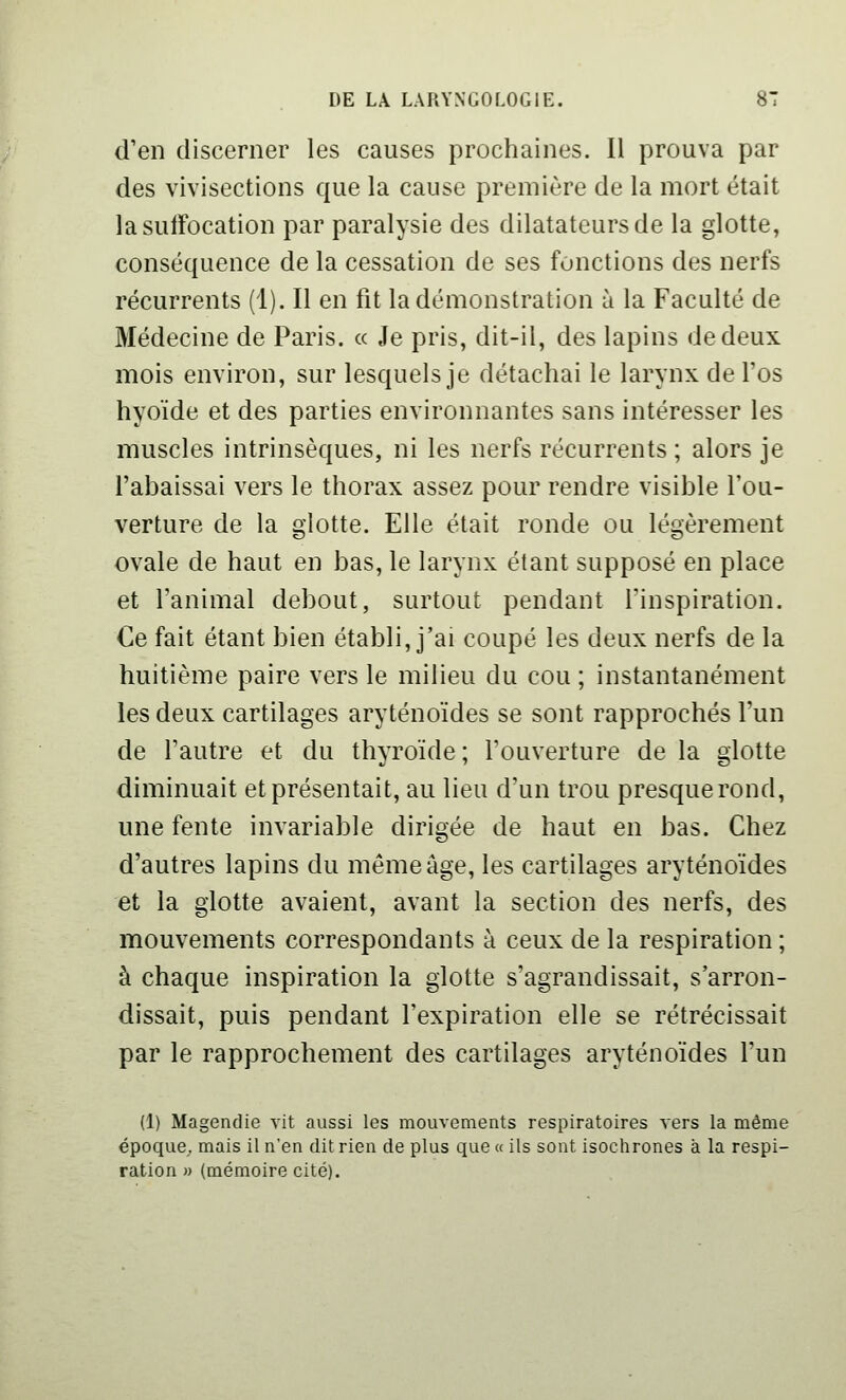d'en discerner les causes prochaines. Il prouva par des vivisections que la cause première de la mort était la suffocation par paralysie des dilatateurs de la glotte, conséquence de la cessation de ses fonctions des nerfs récurrents (1). Il en fit la démonstration k la Faculté de Médecine de Paris. « Je pris, dit-il, des lapins de deux mois environ, sur lesquels je détachai le larynx de l'os hyoïde et des parties environnantes sans intéresser les muscles intrinsèques, ni les nerfs récurrents ; alors je l'abaissai vers le thorax assez pour rendre visible l'ou- verture de la glotte. Elle était ronde ou légèrement ovale de haut en bas, le larynx étant supposé en place et l'animal debout, surtout pendant l'inspiration. Ce fait étant bien établi, j'ai coupé les deux nerfs de la huitième paire vers le milieu du cou ; instantanément les deux cartilages aryténoïdes se sont rapprochés l'un de l'autre et du thyroïde ; l'ouverture de la glotte diminuait et présentait, au lieu d'un trou presque rond, une fente invariable dirigée de haut en bas. Chez d'autres lapins du même âge, les cartilages aryténoïdes et la glotte avaient, avant la section des nerfs, des mouvements correspondants à ceux de la respiration ; à chaque inspiration la glotte s'agrandissait, s'arron- dissait, puis pendant l'expiration elle se rétrécissait par le rapprochement des cartilages aryténoïdes l'un (1) Magendie vit aussi les mouvements respiratoires vers la même époque^ mais il n'en dit rien de plus que « ils sont isochrones à la respi- ration n (mémoire cité).