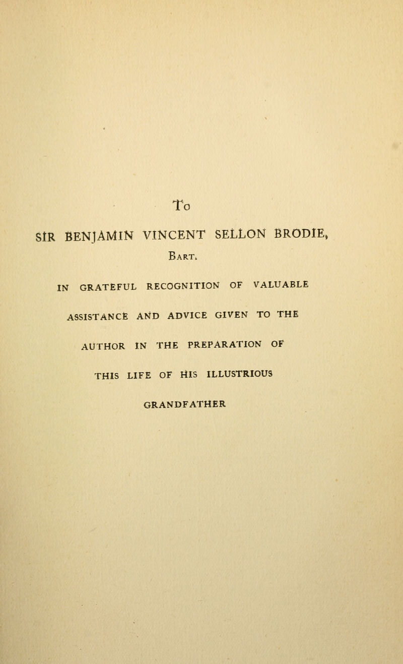 To SIR BENJAMIN VINCENT SELLON BRODlE» Bart^ IN GRATEFUL RECOGNITION OF VALUABLE ASSISTANCE AND ADVICE GIVEN TO THE AUTHOR IN THE PREPARATION OF THIS LIFE OF UlS ILLUSTRIOUS GRANDFATHER