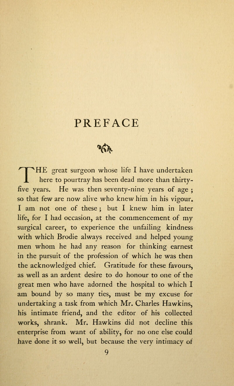 PREFACE THE great surgeon whose life I have undertaken here to pourtray has been dead more than thirty- five years. He was then seventy-nine years of age ; so that few are now alive who knew him in his vigour, I am not one of these ; but I knew him in later life, for I had occasion, at the commencement of my surgical career, to experience the unfailing kindness with which Brodie always received and helped young men whom he had any reason for thinking earnest in the pursuit of the profession of which he was then the acknowledged chief. Gratitude for these favours, as well as an ardent desire to do honour to one of the great men who have adorned the hospital to which I am bound by so many ties, must be my excuse for undertaking a task from which Mr. Charles Hawkins, his intimate friend, and the editor of his collected works, shrank. Mr. Hawkins did not decline this enterprise from want of ability, for no one else could have done it so well, but because the very intimacy of