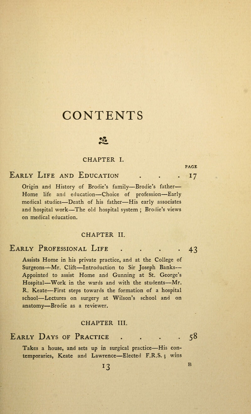 CONTENTS & CHAPTER I. PAGE Early Life and Education . . • 17 Origin and History of Brodie's family—Brodie's father— Home life and education—Choice of profession—Early medical studies—Death of his father—His early associates and hospital work—The old hospital system ; Brodie's views on medical education. chapter ii. Early Professional Life . . . -43 Assists Home in his private practice, and at the College of Surgeons—Mr. Clift—Introduction to Sir Joseph Banks— Appointed to assist Home and Gunning at St. George's Hospital—Work in the wards and with the students—Mr. R. Keate—First steps towards the formation of a hospital school—Lectures on surgery at Wilson's school and on anatomy—Brodie as a reviewer. CHAPTER III. Early Days of Practice . . . .58 Takes a house, and sets up in surgical practice—His con- temporaries, Keate and Lawrence—Elected F.R.S.; wins