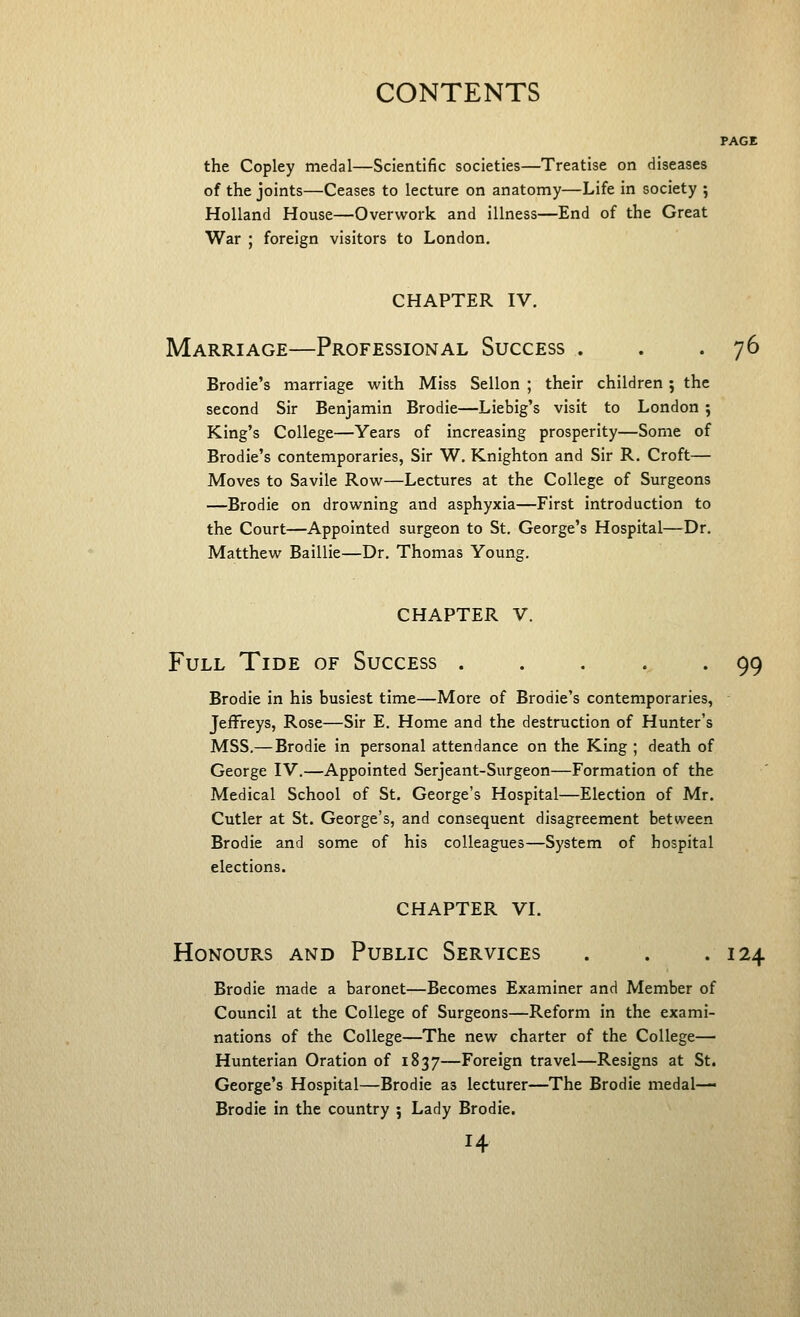 PAGE the Copley medal—Scientific societies—Treatise on diseases of the joints—Ceases to lecture on anatomy—Life in society ; Holland House—Overwork and illness—End of the Great War ; foreign visitors to London. chapter iv. Marriage—Professional Success . . - 1^ Brodie's marriage with Miss Sellon ; their children; the second Sir Benjamin Brodie—Liebig's visit to London ; King's College—Years of increasing prosperity—Some of Brodie's contemporaries, Sir W. Knighton and Sir R. Croft— Moves to Savile Row—Lectures at the College of Surgeons —Brodie on drowning and asphyxia—First introduction to the Court—Appointed surgeon to St. George's Hospital—Dr. Matthew Baillie—Dr. Thomas Young. CHAPTER V. Full Tide of Success . . . . . 99 Brodie in his busiest time—More of Brodie's contemporaries, Jeffreys, Rose—Sir E. Home and the destruction of Hunter's MSS.— Brodie in personal attendance on the King ; death of George IV.—Appointed Serjeant-Surgeon—Formation of the Medical School of St. George's Hospital—Election of Mr. Cutler at St. George's, and consequent disagreement between Brodie and some of his colleagues—System of hospital elections. chapter vi. Honours and Public Services . . .124 Brodie made a baronet—Becomes Examiner and Member of Council at the College of Surgeons—Reform in the exami- nations of the College—The new charter of the College— Hunterian Oration of 1837—Foreign travel—Resigns at St. George's Hospital—Brodie as lecturer—The Brodie medal— Brodie in the country ; Lady Brodie.