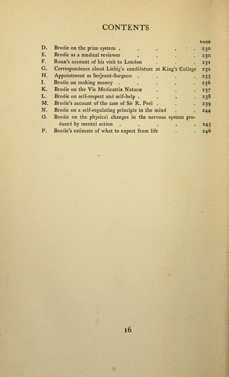 PAGE D. Brodie on the prize system . . . . » . 230 E. Brodie as a medical reviewer F. Roux's account of his visit to London G, Correspondence about Liebig's candidature at King's College 232 H, Appointment as Serjeant-Surgeon . I. Brodie on making money .... K. Brodie on the Vis Medicatrix Naturae L. Brodie on self-respect and self-help . M. Brodie's account of the case of Sir R. Peel . N. Brodie on a self-regulating principle in the mind O. Brodie on the physical changes in the nervous system pro duced by mental action .... P. Brodie's estimate of w^hat to expect from life 230 231 235 236 237 238 239 244 245 246