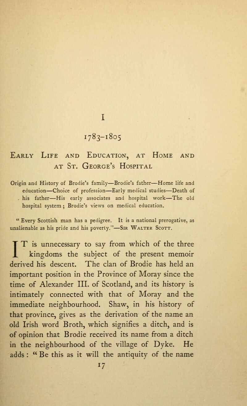 I783-I805 Early Life and Education, at Home and AT St. George's Hospital Origin and History of Brodie's family—Brodie's father—Home life and education—Choice of profession—Early medical studies—Death of . his father—His early associates and hospital work—The old hospital system ; Brodie's views on medical education.  Every Scottish man has a pedigree. It is a national prerogative, as unalienable as his pride and his poverty.—Sir Walter Scott. IT is unnecessary to say from which of the three kingdoms the subject of the present memoir derived his descent. The clan of Brodie has held an important position in the Province of Moray since the time of Alexander III. of Scotland, and its history is intimately connected with that of Moray and the immediate neighbourhood. Shaw, in his history of that province, gives as the derivation of the name an old Irish word Broth, which signifies a ditch, and is of opinion that Brodie received its name from a ditch in the neighbourhood of the village of Dyke. He adds :  Be this as it will the antiquity of the name