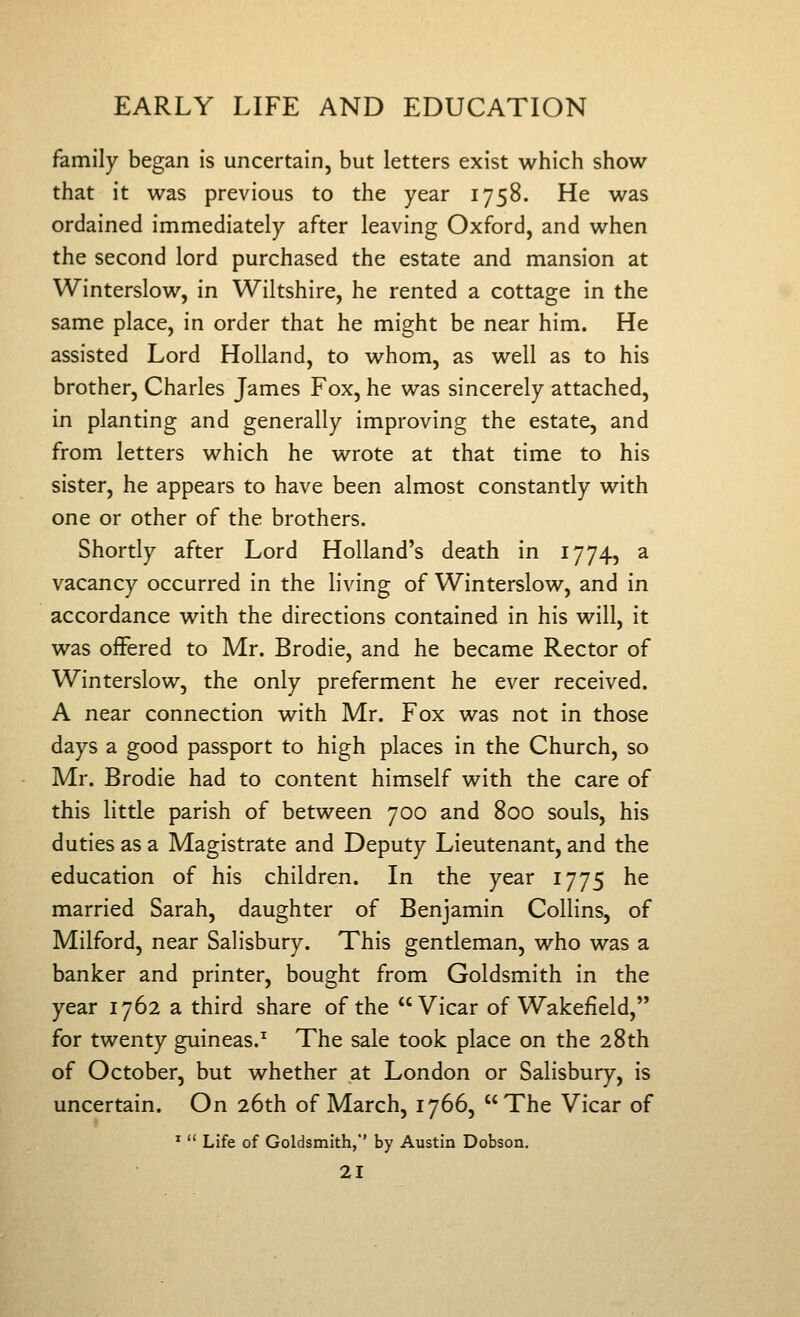 family began is uncertain, but letters exist which show- that it was previous to the year 1758. He was ordained immediately after leaving Oxford, and when the second lord purchased the estate and mansion at Winterslow, in Wiltshire, he rented a cottage in the same place, in order that he might be near him. He assisted Lord Holland, to whom, as well as to his brother, Charles James Fox, he was sincerely attached, in planting and generally improving the estate, and from letters which he wrote at that time to his sister, he appears to have been almost constantly with one or other of the brothers. Shortly after Lord Holland's death in 1774, a vacancy occurred in the living of Winterslow, and in accordance with the directions contained in his will, it was offered to Mr. Brodie, and he became Rector of Winterslow, the only preferment he ever received. A near connection with Mr. Fox was not in those days a good passport to high places in the Church, so Mr. Brodie had to content himself with the care of this little parish of between 700 and 800 souls, his duties as a Magistrate and Deputy Lieutenant, and the education of his children. In the year 1775 he married Sarah, daughter of Benjamin Collins, of Milford, near Salisbury. This gentleman, who was a banker and printer, bought from Goldsmith in the year 1762 a third share of the Vicar of Wakefield, for twenty guineas.^ The sale took place on the 28th of October, but whether at London or Salisbury, is uncertain. On 26th of March, 1766, The Vicar of *  Life of Goldsmith,'* by Austin Dobson.