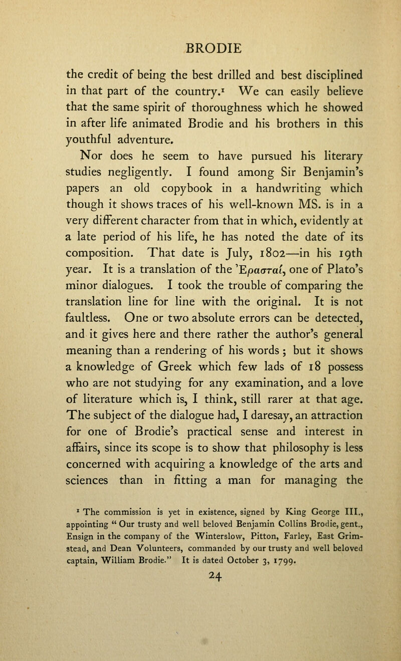 the credit of being the best drilled and best disciplined in that part of the country.^ We can easily believe that the same spirit of thoroughness which he showed in after life animated Brodie and his brothers in this youthful adventure. Nor does he seem to have pursued his literary studies negligently. I found among Sir Benjamin's papers an old copybook in a handwriting which though it shows traces of his well-known MS. is in a very different character from that in which, evidently at a late period of his life, he has noted the date of its composition. That date is July, 1802—in his 19th year. It is a translation of the 'Ejoao-rat, one of Plato's minor dialogues. I took the trouble of comparing the translation line for line with the original. It is not faultless. One or two absolute errors can be detected, and it gives here and there rather the author's general meaning than a rendering of his words ; but it shows a knowledge of Greek which few lads of 18 possess who are not studying for any examination, and a love of literature which is, I think, still rarer at that age. The subject of the dialogue had, I daresay, an attraction for one of Brodie's practical sense and interest in affairs, since its scope is to show that philosophy is less concerned with acquiring a knowledge of the arts and sciences than in fitting a man for managing the ^ The commission is yet in existence, signed by King George III., appointing Our trusty and well beloved Benjamin Collins Brodie, gent., Ensign in the company of the Winterslovv, Pitton, Farley, East Grim- stead, and Dean Volunteers, commanded by our trusty and well beloved captain, William Brodie. It is dated October 3, 1799.