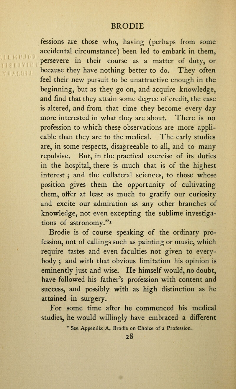 fessions are those who, having (perhaps from some accidental circumstance) been led to embark in them, persevere in their course as a matter of duty, or because they have nothing better to do. They often feel their new^ pursuit to be unattractive enough in the beginning, but as they go on, and acquire knovv^ledge, and find that they attain some degree of credit, the case is altered, and from that time they become every day more interested in what they are about. There is no profession to which these observations are more appli- cable than they are to the medical. The early studies are, in some respects, disagreeable to all, and to many repulsive. But, in the practical exercise of its duties in the hospital, there is much that is of the highest interest ; and the collateral sciences, to those whose position gives them the opportunity of cultivating them, offer at least as much to gratify our curiosity and excite our admiration as any other branches of knowledge, not even excepting the sublime investiga- tions of astronomy.^ Brodie is of course speaking of the ordinary pro- fession, not of callings such as painting or music, which require tastes and even faculties not given to every- body ; and with that obvious limitation his opinion is eminently just and wise. He himself would, no doubt, have followed his father's profession with content and success, and possibly with as high distinction as he attained in surgery. For some time after he commenced his medical studies, he would willingly have embraced a different * See Appendix A, Brodie on Choice of a Profession.