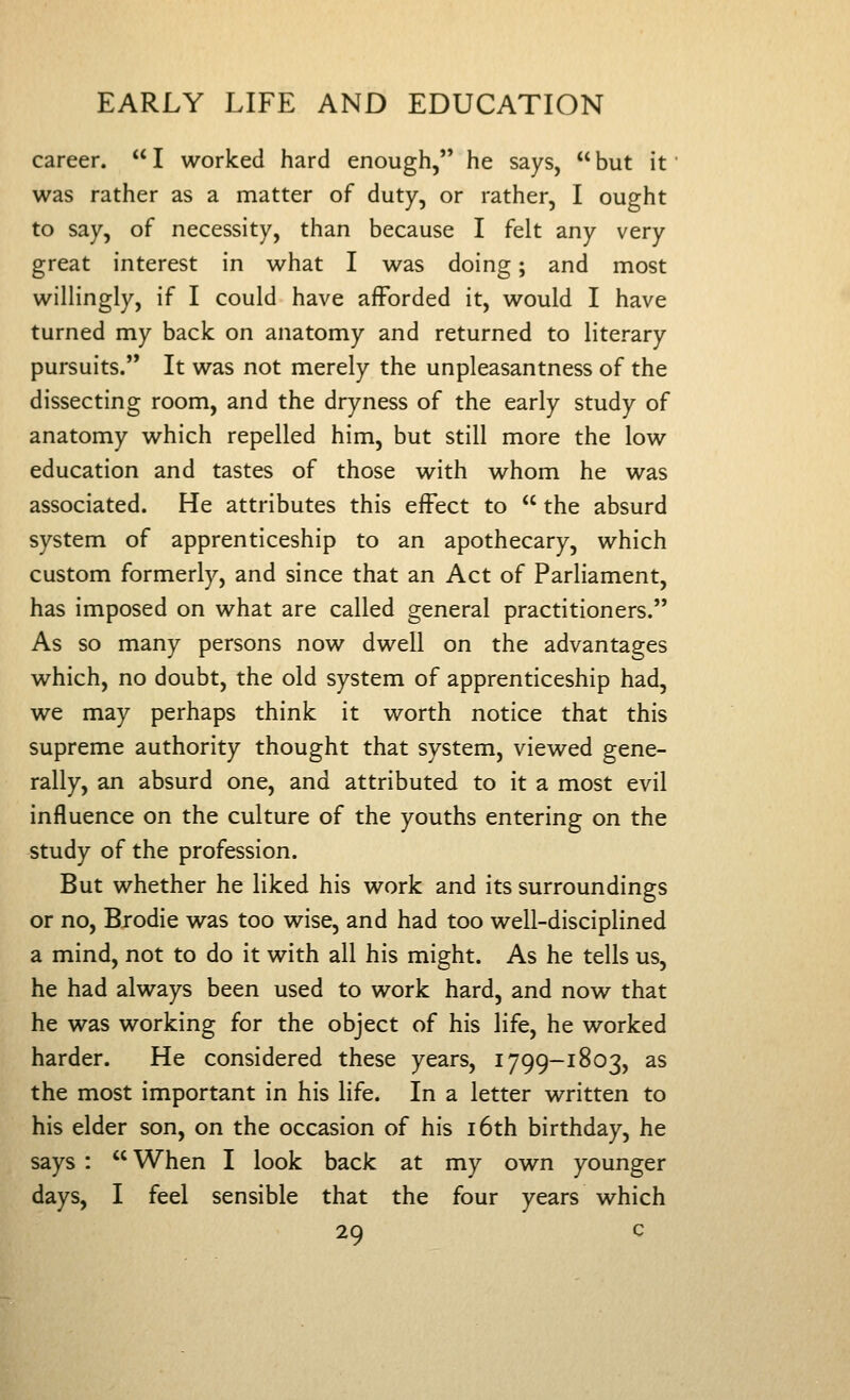 career.  I worked hard enough, he says,  but it' was rather as a matter of duty, or rather, I ought to say, of necessity, than because I felt any very great interest in what I was doing; and most willingly, if I could have afforded it, would I have turned my back on anatomy and returned to literary pursuits. It was not merely the unpleasantness of the dissecting room, and the dryness of the early study of anatomy which repelled him, but still more the low education and tastes of those with whom he was associated. He attributes this effect to  the absurd system of apprenticeship to an apothecary, which custom formerly, and since that an Act of Parliament, has imposed on what are called general practitioners. As so many persons now dwell on the advantages which, no doubt, the old system of apprenticeship had, we may perhaps think it worth notice that this supreme authority thought that system, viewed gene- rally, an absurd one, and attributed to it a most evil influence on the culture of the youths entering on the study of the profession. But whether he liked his work and its surroundings or no, Brodie was too wise, and had too well-disciplined a mind, not to do it with all his might. As he tells us, he had always been used to work hard, and now that he was working for the object of his life, he worked harder. He considered these years, 1799-1803, as the most important in his life. In a letter written to his elder son, on the occasion of his i6th birthday, he says :  When I look back at my own younger days, I feel sensible that the four years which