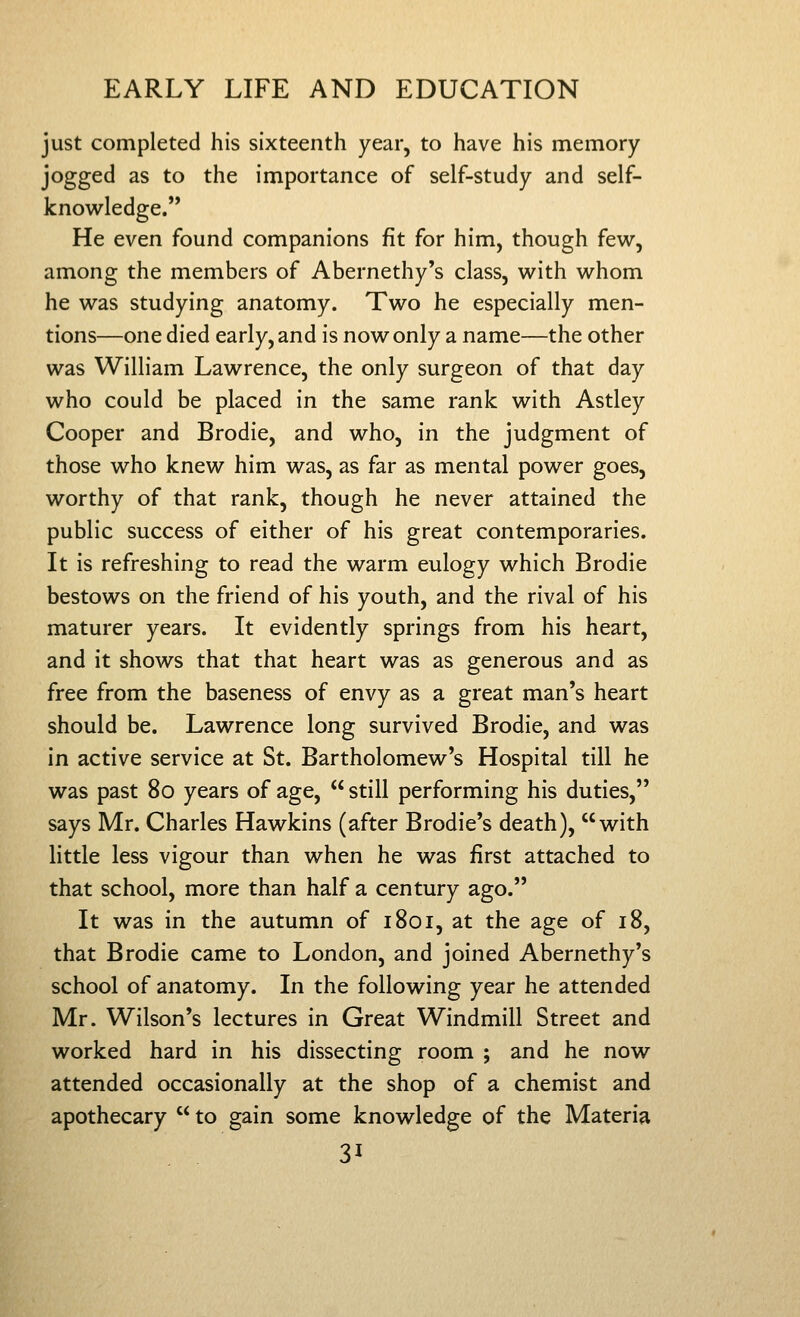 just completed his sixteenth year, to have his memory jogged as to the importance of self-study and self- knowledge. He even found companions fit for him, though few, among the members of Abernethy's class, with whom he was studying anatomy. Two he especially men- tions—one died early, and is now only a name—the other was William Lawrence, the only surgeon of that day who could be placed in the same rank with Astley Cooper and Brodie, and who, in the judgment of those who knew him was, as far as mental power goes, worthy of that rank, though he never attained the public success of either of his great contemporaries. It is refreshing to read the warm eulogy which Brodie bestows on the friend of his youth, and the rival of his maturer years. It evidently springs from his heart, and it shows that that heart was as generous and as free from the baseness of envy as a great man's heart should be. Lawrence long survived Brodie, and was in active service at St. Bartholomew's Hospital till he was past 80 years of age,  still performing his duties, says Mr. Charles Hawkins (after Brodie's death), with little less vigour than when he was first attached to that school, more than half a century ago. It was in the autumn of 1801, at the age of 18, that Brodie came to London, and joined Abernethy's school of anatomy. In the following year he attended Mr. Wilson's lectures in Great Windmill Street and worked hard in his dissecting room ; and he now attended occasionally at the shop of a chemist and apothecary  to gain some knowledge of the Materia