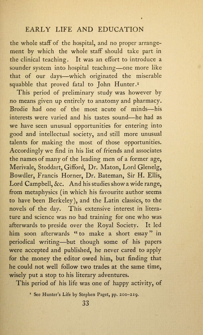 the whole staff of the hospital, and no proper arrange- ment by which the whole staff should take part in the clinical teaching. It was an effort to introduce a sounder system into hospital teachmg—one more Hlce that of our days—which originated the miserable squabble that proved fatal to John Hunter.^ This period of preliminary study was however by no means given up entirely to anatomy and pharmacy. Brodie had one of the most acute of minds—his interests were varied and his tastes sound—he had as we have seen unusual opportunities for entering into good and intellectual society, and still more unusual talents for making the most of those opportunities. Accordingly we find in his list of friends and associates the names of many of the leading men of a former age, Merivale, Stoddart, Gifford, Dr. Maton, Lord Glenelg, Bowdler, Francis Horner, Dr. Bateman, Sir H. Ellis, Lord Campbell, &c. And his studies show a wide range, from metaphysics (in which his favourite author seems to have been Berkeley), and the Latin classics, to the novels of the day. This extensive interest in litera- ture and science was no bad training for one who was afterwards to preside over the Royal Society. It led him soon afterwards  to make a short essay in periodical writing—but though some of his papers were accepted and published, he never cared to apply for the money the editor owed him, but finding that he could not well follow two trades at the same time, wisely put a stop to his literary adventures. This period of his life was one of happy activity, of * See Hunter's Life by Stephen Paget, pp. 200-219.