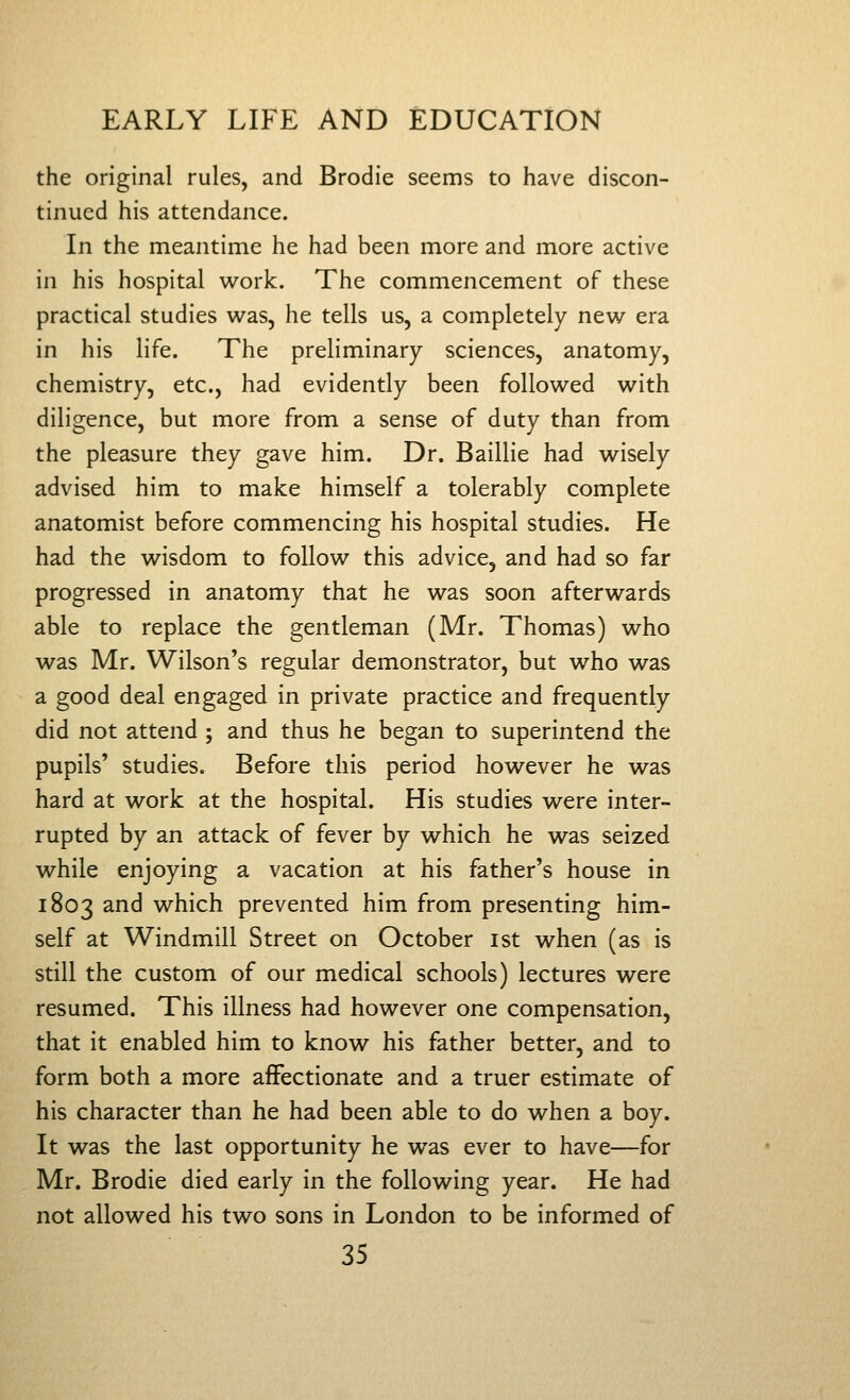 the original rules, and Brodie seems to have discon- tinued his attendance. In the meantime he had been more and more active in his hospital work. The commencement of these practical studies was, he tells us, a completely new era in his life. The preliminary sciences, anatomy, chemistry, etc., had evidently been followed with diligence, but more from a sense of duty than from the pleasure they gave him. Dr. Baillie had wisely advised him to make himself a tolerably complete anatomist before commencing his hospital studies. He had the wisdom to follow this advice, and had so far progressed in anatomy that he was soon afterwards able to replace the gentleman (Mr. Thomas) who was Mr. Wilson's regular demonstrator, but who was a good deal engaged in private practice and frequently did not attend ; and thus he began to superintend the pupils' studies. Before this period however he was hard at work at the hospital. His studies were inter- rupted by an attack of fever by which he was seized while enjoying a vacation at his father's house in 1803 and which prevented him from presenting him- self at Windmill Street on October ist when (as is still the custom of our medical schools) lectures were resumed. This illness had however one compensation, that it enabled him to know his father better, and to form both a more affectionate and a truer estimate of his character than he had been able to do when a boy. It was the last opportunity he was ever to have—for Mr. Brodie died early in the following year. He had not allowed his two sons in London to be informed of