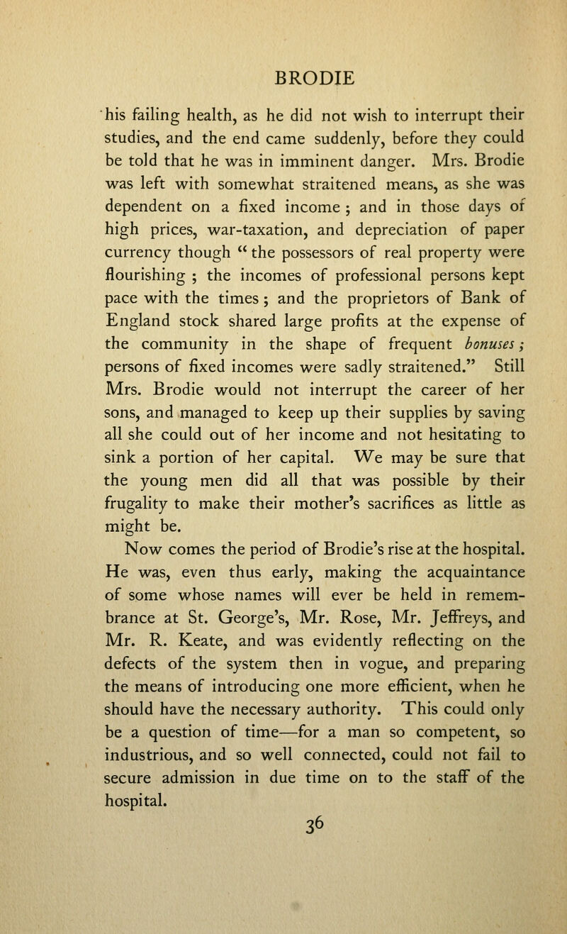 his failing health, as he did not wish to interrupt their studies, and the end came suddenly, before they could be told that he was in imminent danger. Mrs. Brodie was left with somewhat straitened means, as she was dependent on a fixed income ; and in those days of high prices, war-taxation, and depreciation of paper currency though  the possessors of real property were flourishing ; the incomes of professional persons kept pace with the times; and the proprietors of Bank of England stock shared large profits at the expense of the community in the shape of frequent bonuses; persons of fixed incomes were sadly straitened. Still Mrs. Brodie would not interrupt the career of her sons, and managed to keep up their supplies by saving all she could out of her income and not hesitating to sink a portion of her capital. We may be sure that the young men did all that was possible by their frugality to make their mother's sacrifices as little as might be. Now comes the period of Brodie's rise at the hospital. He was, even thus early, making the acquaintance of some whose names will ever be held in remem- brance at St. George's, Mr. Rose, Mr. Jeffreys, and Mr. R. Keate, and was evidently reflecting on the defects of the system then in vogue, and preparing the means of introducing one more efficient, when he should have the necessary authority. This could only be a question of time—for a man so competent, so industrious, and so well connected, could not fail to secure admission in due time on to the staffs of the hospital.
