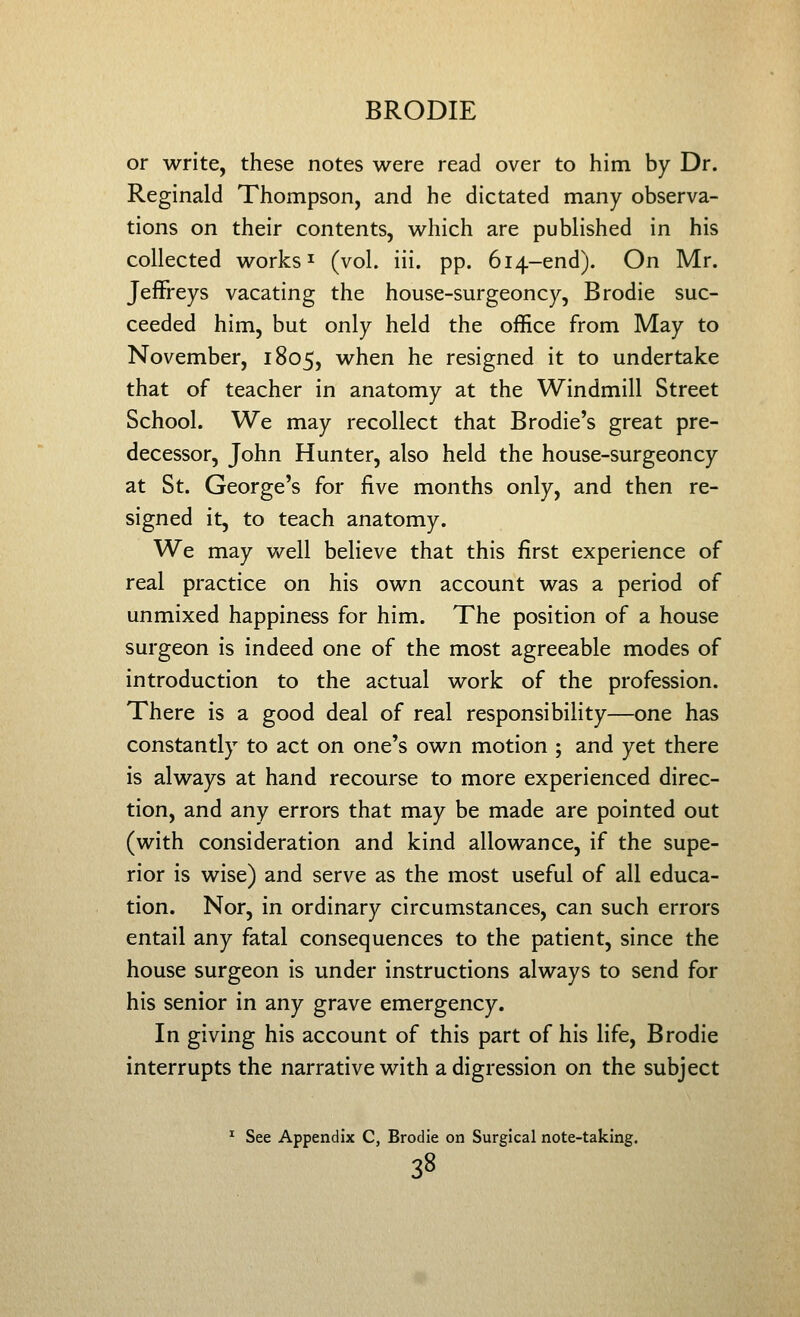 or write, these notes were read over to him by Dr. Reginald Thompson, and he dictated many observa- tions on their contents, which are published in his collected works ^ (vol. iii. pp. 614-end). On Mr. Jeffreys vacating the house-surgeoncy, Brodie suc- ceeded him, but only held the office from May to November, 1805, when he resigned it to undertake that of teacher in anatomy at the Windmill Street School. We may recollect that Brodie's great pre- decessor, John Hunter, also held the house-surgeoncy at St. George's for five months only, and then re- signed it, to teach anatomy. We may well believe that this first experience of real practice on his own account was a period of unmixed happiness for him. The position of a house surgeon is indeed one of the most agreeable modes of introduction to the actual work of the profession. There is a good deal of real responsibility—one has constantly to act on one's own motion ; and yet there is always at hand recourse to more experienced direc- tion, and any errors that may be made are pointed out (with consideration and kind allowance, if the supe- rior is wise) and serve as the most useful of all educa- tion. Nor, in ordinary circumstances, can such errors entail any fatal consequences to the patient, since the house surgeon is under instructions always to send for his senior in any grave emergency. In giving his account of this part of his life, Brodie interrupts the narrative with a digression on the subject * See Appendix C, Brodie on Surgical note-taking.