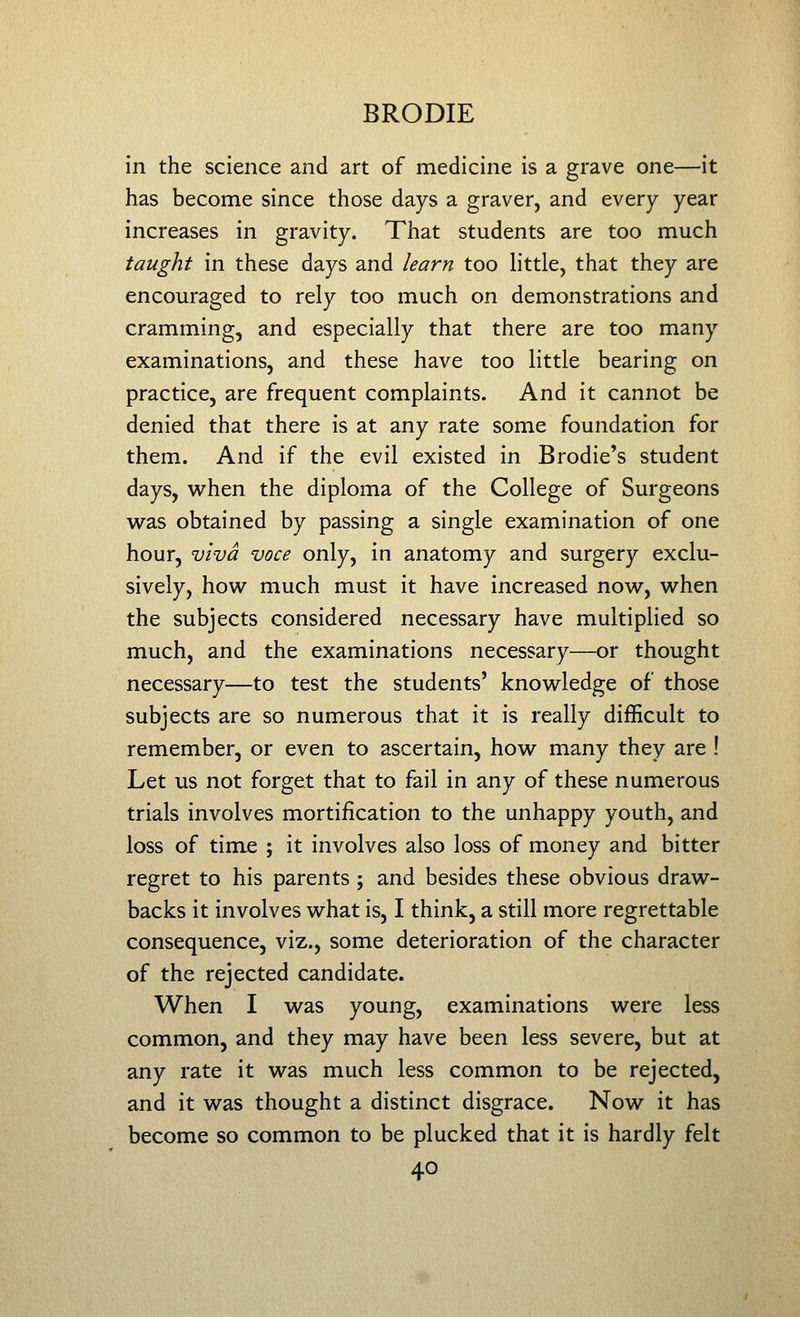 in the science and art of medicine is a grave one—it has become since those days a graver, and every year increases in gravity. That students are too much taught in these days and learn too Httle, that they are encouraged to rely too much on demonstrations and cramming, and especially that there are too many examinations, and these have too little bearing on practice, are frequent complaints. And it cannot be denied that there is at any rate some foundation for them. And if the evil existed in Brodie's student days, w^hen the diploma of the College of Surgeons was obtained by passing a single examination of one hour, viva voce only, in anatomy and surgery exclu- sively, how much must it have increased now, when the subjects considered necessary have multiplied so much, and the examinations necessary—or thought necessary—to test the students' knowledge of those subjects are so numerous that it is really difficult to remember, or even to ascertain, how many they are ! Let us not forget that to fail in any of these numerous trials involves mortification to the unhappy youth, and loss of time ; it involves also loss of money and bitter regret to his parents ; and besides these obvious draw- backs it involves what is, I think, a still more regrettable consequence, viz., some deterioration of the character of the rejected candidate. When I was young, examinations were less common, and they may have been less severe, but at any rate it was much less common to be rejected, and it was thought a distinct disgrace. Now it has become so common to be plucked that it is hardly felt
