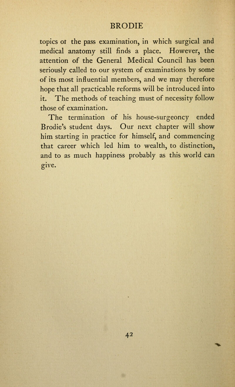 topics ot the pass examination, in which surgical and medical anatomy still finds a place. However, the attention of the General Medical Council has been seriously called to our system of examinations by some of its most influential members, and we may therefore hope that all practicable reforms will be introduced into it. The methods of teaching must of necessity follow those of examination. The termination of his house-surgeoncy ended Brodie's student days. Our next chapter will show him starting in practice for himself, and commencing that career which led him to wealth, to distinction, and to as much happiness probably as this world can give.
