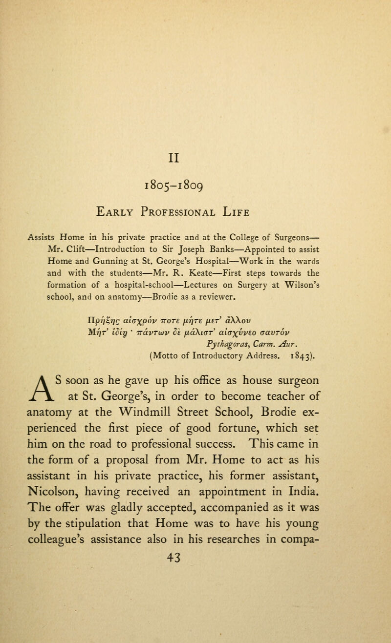 II I805-I809 Early Professional Life Assists Home in his private practice and at the College of Surgeons— Mr. Clift—Introduction to Sir Joseph Banks—Appointed to assist Home and Gunning at St. George's Hospital—Work in the wards and with the students—Mr. R. Keate—First steps towards the formation of a hospital-school—Lectures on Surgery at Wilson's school, and on anatomy—Brodie as a reviewer, IlpT}E,7]Q aiaxpov ttotb fifjTe ^ibt aSXov MfjT iciy ' TravTUJV Se jxaXiaT ai(TxvvEO aavTOv Pythagoras, Carm. Aur. (Motto of Introductory Address. 1843). AS soon as he gave up his office as house surgeon at St. George's, in order to become teacher of anatomy at the Windmill Street School, Brodie ex- perienced the first piece of good fortune, which set him on the road to professional success. This came in the form of a proposal from Mr. Home to act as his assistant in his private practice, his former assistant, Nicolson, having received an appointment in India. The offer was gladly accepted, accompanied as it was by the stipulation that Home was to have his young colleague's assistance also in his researches in compa-