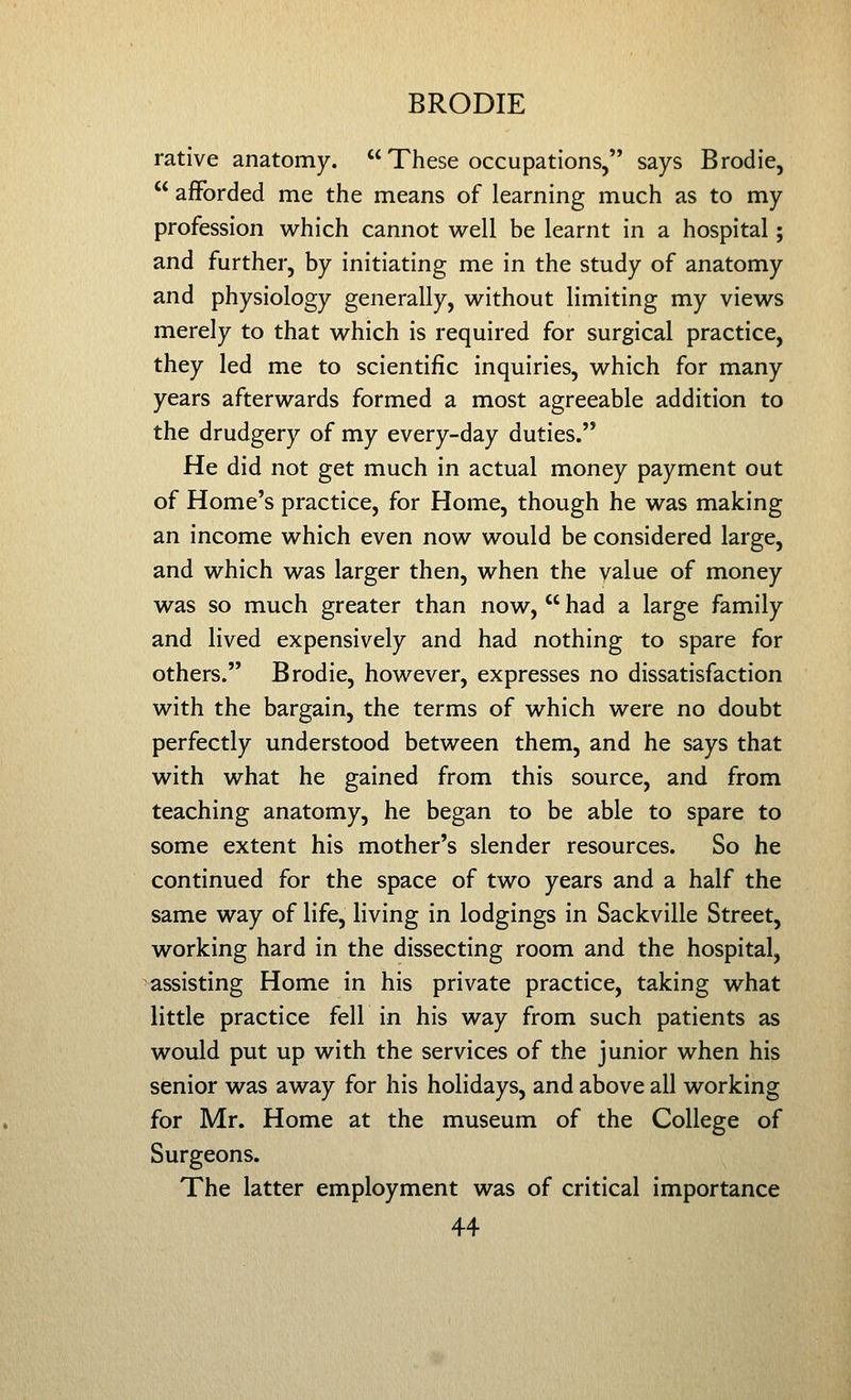 rative anatomy.  These occupations, says Brodie,  afforded me the means of learning much as to my profession which cannot well be learnt in a hospital; and further, by initiating me in the study of anatomy and physiology generally, without limiting my views merely to that which is required for surgical practice, they led me to scientific inquiries, which for many years afterwards formed a most agreeable addition to the drudgery of my every-day duties. He did not get much in actual money payment out of Home's practice, for Home, though he was making an income which even now would be considered large, and which was larger then, when the value of money was so much greater than now,  had a large family and lived expensively and had nothing to spare for others. Brodie, however, expresses no dissatisfaction with the bargain, the terms of which were no doubt perfectly understood between them, and he says that with what he gained from this source, and from teaching anatomy, he began to be able to spare to some extent his mother's slender resources. So he continued for the space of two years and a half the same way of life, living in lodgings in Sackville Street, working hard in the dissecting room and the hospital, assisting Home in his private practice, taking what little practice fell in his way from such patients as would put up with the services of the junior when his senior was away for his holidays, and above all working for Mr. Home at the museum of the College of Surgeons. The latter employment was of critical importance