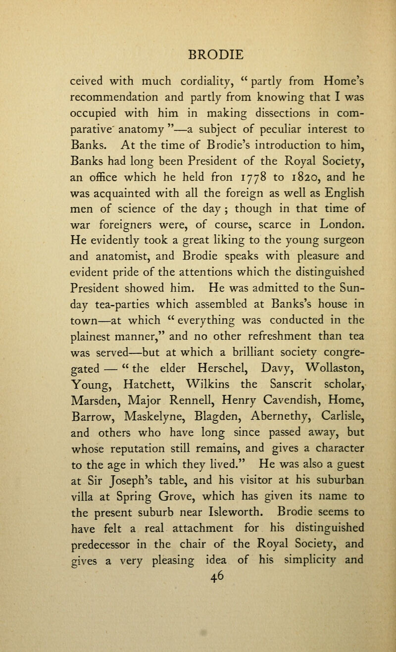 ceived with much cordiality,  partly from Home's recommendation and partly from knowing that I was occupied with him in making dissections in com- parative' anatomy —a subject of peculiar interest to Banks. At the time of Brodie's introduction to him, Banks had long been President of the Royal Society, an office which he held fron 1778 to 1820, and he was acquainted with all the foreign as well as English men of science of the day ; though in that time of war foreigners were, of course, scarce in London. He evidently took a great liking to the young surgeon and anatomist, and Brodie speaks with pleasure and evident pride of the attentions which the distinguished President showed him. He was admitted to the Sun- day tea-parties which assembled at Banks's house in town—at which  everything was conducted in the plainest manner, and no other refreshment than tea was served—but at which a brilliant society congre- gated —  the elder Herschel, Davy, Wollaston, Young, Hatchett, Wilkins the Sanscrit scholar, Marsden, Major Rennell, Henry Cavendish, Home, Barrow, Maskelyne, Blagden, Abernethy, Carlisle, and others who have long since passed away, but whose reputation still remains, and gives a character to the age in which they lived. He was also a guest at Sir Joseph's table, and his visitor at his suburban villa at Spring Grove, which has given its name to the present suburb near Isle worth. Brodie seems to have felt a real attachment for his distinguished predecessor in the chair of the Royal Society, and gives a very pleasing idea of his simplicity and