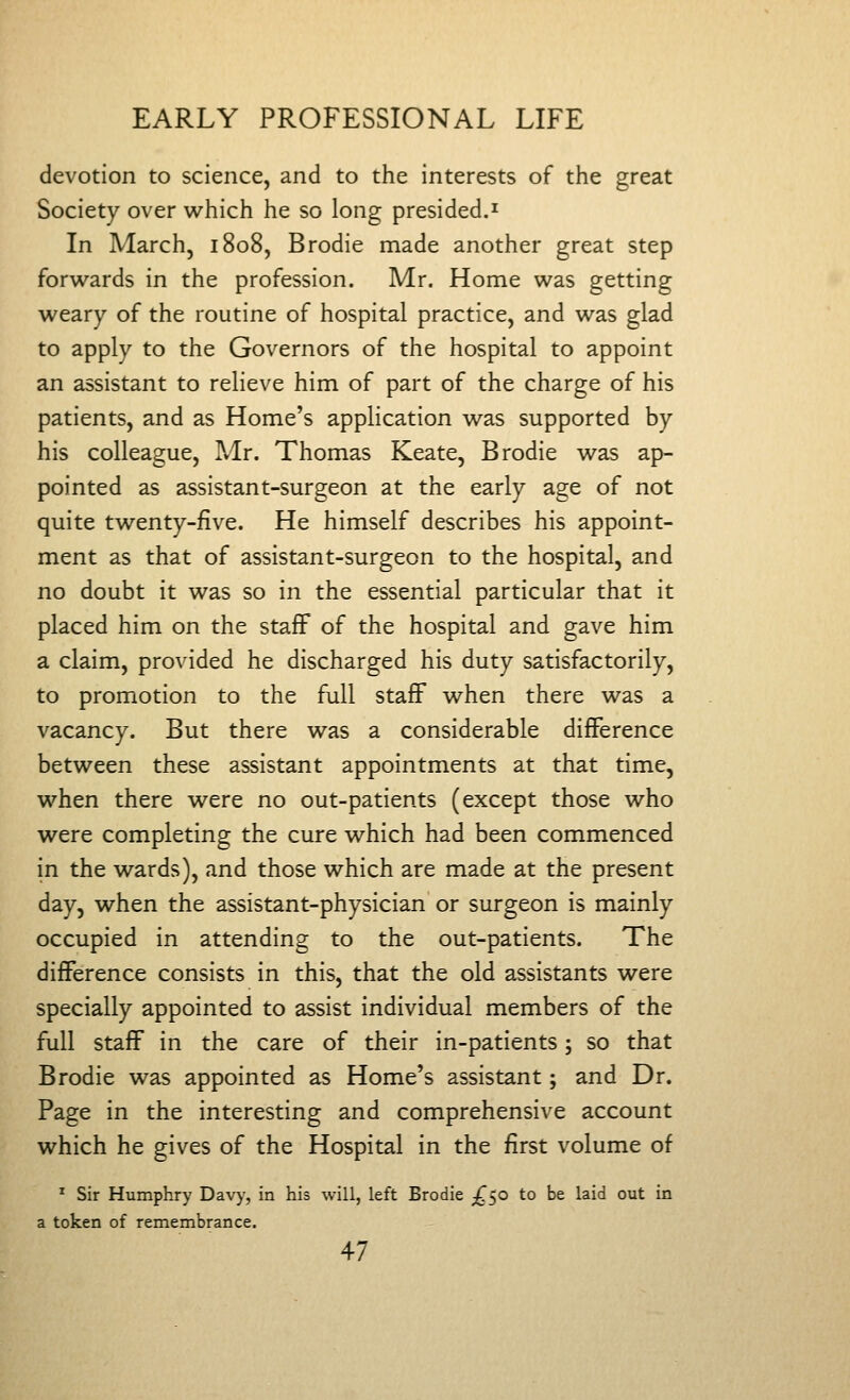 devotion to science, and to the interests of the great Society over which he so long presided.^ In March, 1808, Brodie made another great step forwards in the profession. Mr. Home was getting weary of the routine of hospital practice, and was glad to apply to the Governors of the hospital to appoint an assistant to relieve him of part of the charge of his patients, and as Home's application was supported by his colleague, Mr. Thomas Keate, Brodie was ap- pointed as assistant-surgeon at the early age of not quite twenty-five. He himself describes his appoint- ment as that of assistant-surgeon to the hospital, and no doubt it was so in the essential particular that it placed him on the staff of the hospital and gave him a claim, provided he discharged his duty satisfactorily, to promotion to the full staff when there was a vacancy. But there was a considerable difference between these assistant appointments at that time, when there were no out-patients (except those who were completing the cure which had been commenced in the wards), and those which are made at the present day, when the assistant-physician or surgeon is mainly occupied in attending to the out-patients. The difference consists in this, that the old assistants were specially appointed to assist individual members of the full staff in the care of their in-patients; so that Brodie was appointed as Home's assistant; and Dr. Page in the interesting and comprehensive account which he gives of the Hospital in the first volume of ^ Sir Humphry Davy, in his will, left Brodie ^^50 to be laid out in a token of remembrance.