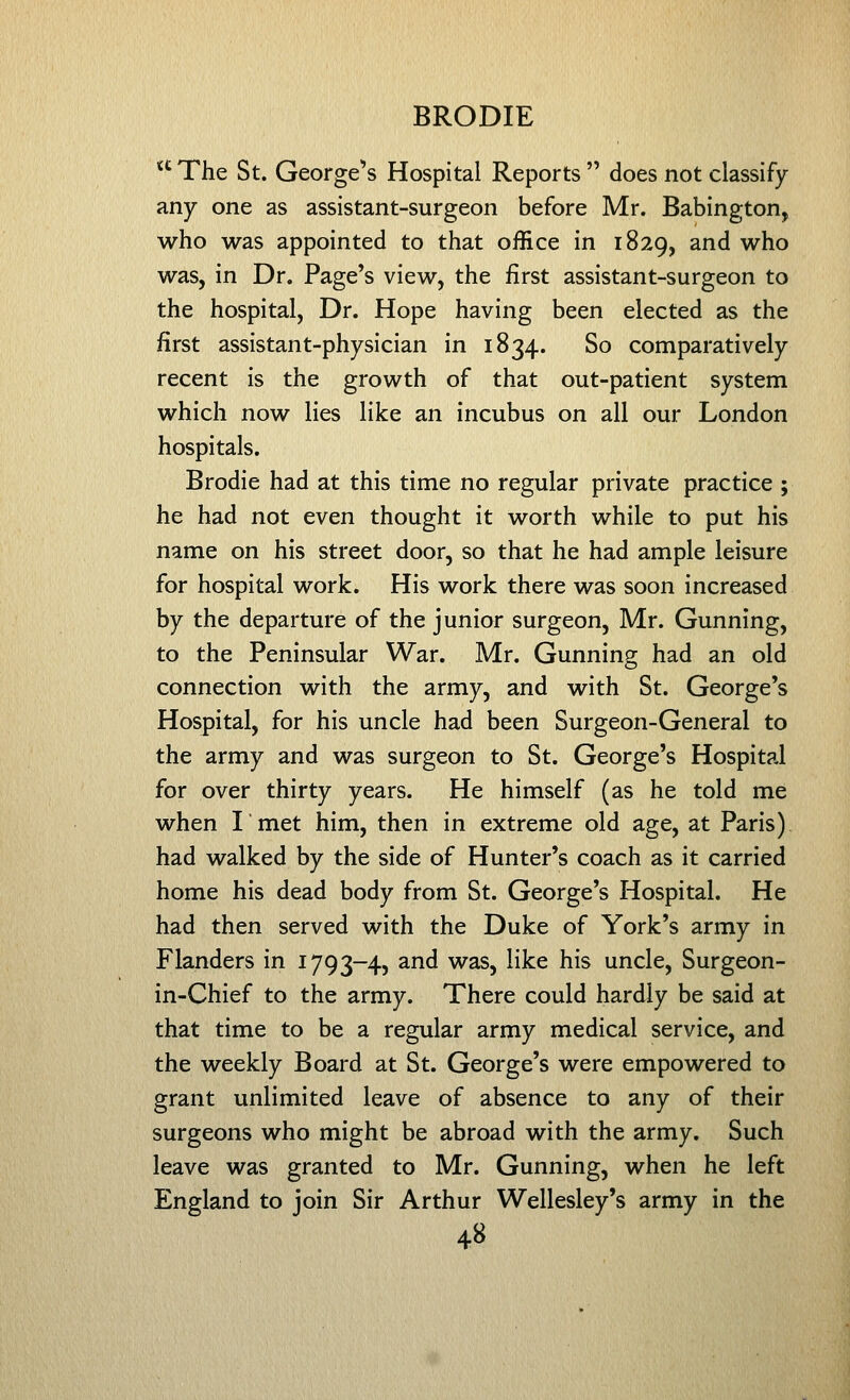  The St. George^s Hospital Reports  does not classify- any one as assistant-surgeon before Mr. Babington, who was appointed to that office in 1829, and who was, in Dr. Page's view, the first assistant-surgeon to the hospital, Dr. Hope having been elected as the first assistant-physician in 1834. So comparatively recent is the growth of that out-patient system which now lies like an incubus on all our London hospitals. Brodie had at this time no regular private practice ; he had not even thought it worth while to put his name on his street door, so that he had ample leisure for hospital work. His work there was soon increased by the departure of the junior surgeon, Mr. Gunning, to the Peninsular War. Mr. Gunning had an old connection with the army, and with St. George's Hospital, for his uncle had been Surgeon-General to the army and was surgeon to St. George's Hospital for over thirty years. He himself (as he told me when I met him, then in extreme old age, at Paris) had walked by the side of Hunter's coach as it carried home his dead body from St. George's Hospital. He had then served with the Duke of York's army in Flanders in 1793-4, and was, like his uncle, Surgeon- in-Chief to the army. There could hardly be said at that time to be a regular army medical service, and the weekly Board at St. George's were empowered to grant unlimited leave of absence to any of their surgeons who might be abroad with the army. Such leave was granted to Mr. Gunning, when he left England to join Sir Arthur Wellesley's army in the