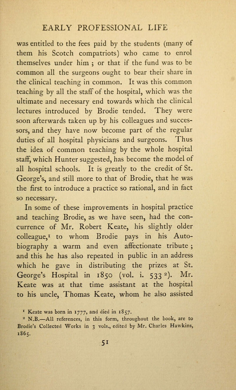 was entitled to the fees paid by the students (many of them his Scotch compatriots) who came to enrol themselves under him ; or that if the fund was to be common all the surgeons ought to bear their share in the clinical teaching in common. It was this common teaching by all the staff of the hospital, which was the ultimate and necessary end towards which the clinical lectures introduced by Brodie tended. They were soon afterwards taken up by his colleagues and succes- sors, and they have now become part of the regular duties of all hospital physicians and surgeons. Thus the idea of common teaching by the whole hospital staff, which Hunter suggested, has become the model of all hospital schools. It is greatly to the credit of St. George's, and still more to that of Brodie, that he was the first to introduce a practice so rational, and in fact so necessary. In some of these improvements in hospital practice and teaching Brodie, as we have seen, had the con- currence of Mr. Robert Keate, his slightly older colleague,! to whom Brodie pays in his Auto- biography a warm and even affectionate tribute ; and this he has also repeated in public in an address which he gave in distributing the prizes at St. George's Hospital in 1850 (vol. i. 533 2). Mr. Keate was at that time assistant at the hospital to his uncle, Thomas Keate, whom he also assisted ^ Keate was born in 1777, and died in 1857. ^ N.B.—All references, in this form, throughout the book, are to Brodie's Collected Works in 3 vols., edited by Mr. Charles Hawkins, 1865.