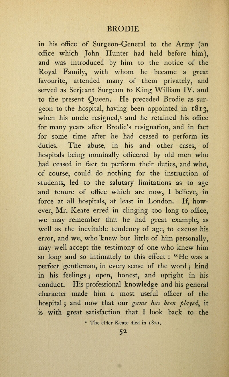 in his office of Surgeon-General to the Army (an office which John Hunter had held before him), and was introduced by him to the notice of the Royal Family, with whom he became a great favourite, attended many of them privately, and served as Serjeant Surgeon to King William IV. and to the present Queen. He preceded Brodie as sur- geon to the hospital, having been appointed in 1813, when his uncle resigned,^ and he retained his office for many years after Brodie's resignation, and in fact for some time after he had ceased to perform its duties. The abuse, in his and other cases, of hospitals being nominally officered by old men who had ceased in fact to perform their duties, and who, of course, could do nothing for the instruction of students, led to the salutary limitations as to age and tenure of office which are now, I believe, in force at all hospitals, at least in London. If, how- ever, Mr. Keate erred in clinging too long to office, we may remember that he had great example, as well as the inevitable tendency of age, to excuse his error, and we, who knew but little of him personally, may well accept the testimony of one who knew him so long and so intimately to this effect : He was a perfect gentleman, in every sense of the word ; kind in his feelings; open, honest, and upright in his conduct. His professional knowledge and his general character made him a most useful officer of the hospital; and now that our game has been played^ it is with great satisfaction that I look back to the ^ The elder Keate died in 1821,