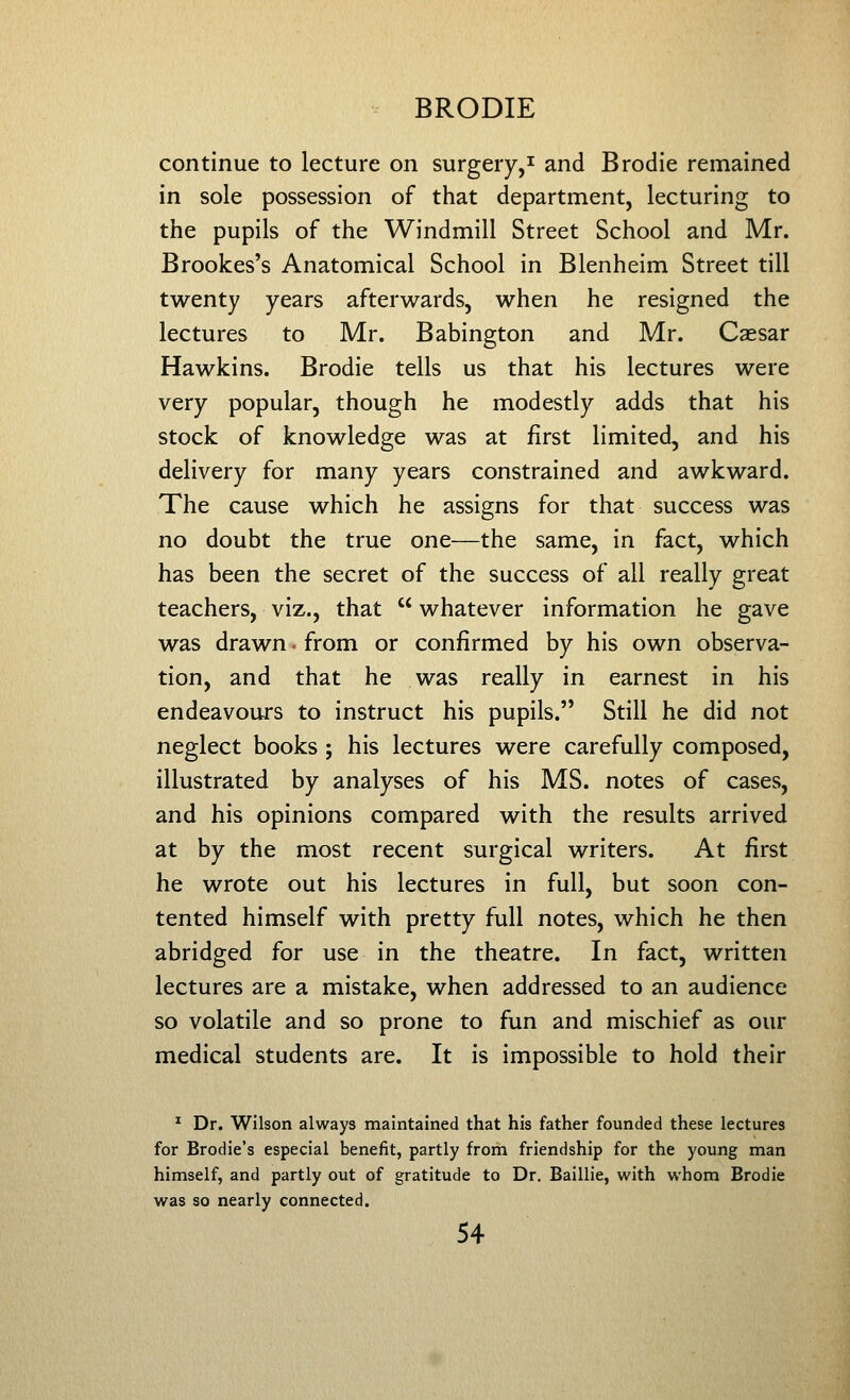 continue to lecture on surgery,^ and Brodie remained in sole possession of that department, lecturing to the pupils of the Windmill Street School and Mr. Brookes's Anatomical School in Blenheim Street till twenty years afterwards, when he resigned the lectures to Mr. Babington and Mr. Csesar Hawkins. Brodie tells us that his lectures were very popular, though he modestly adds that his stock of knowledge was at first limited, and his delivery for many years constrained and awkward. The cause which he assigns for that success was no doubt the true one—the same, in fact, which has been the secret of the success of all really great teachers, viz., that whatever information he gave was drawn • from or confirmed by his own observa- tion, and that he was really in earnest in his endeavours to instruct his pupils. Still he did not neglect books ; his lectures were carefully composed, illustrated by analyses of his MS. notes of cases, and his opinions compared with the results arrived at by the most recent surgical writers. At first he wrote out his lectures in full, but soon con- tented himself with pretty full notes, which he then abridged for use in the theatre. In fact, written lectures are a mistake, when addressed to an audience so volatile and so prone to fun and mischief as our medical students are. It is impossible to hold their ^ Dr. Wilson always maintained that his father founded these lectures for Brodie's especial benefit, partly from friendship for the young man himself, and partly out of gratitude to Dr. Baillie, with whom Brodie was so nearly connected.