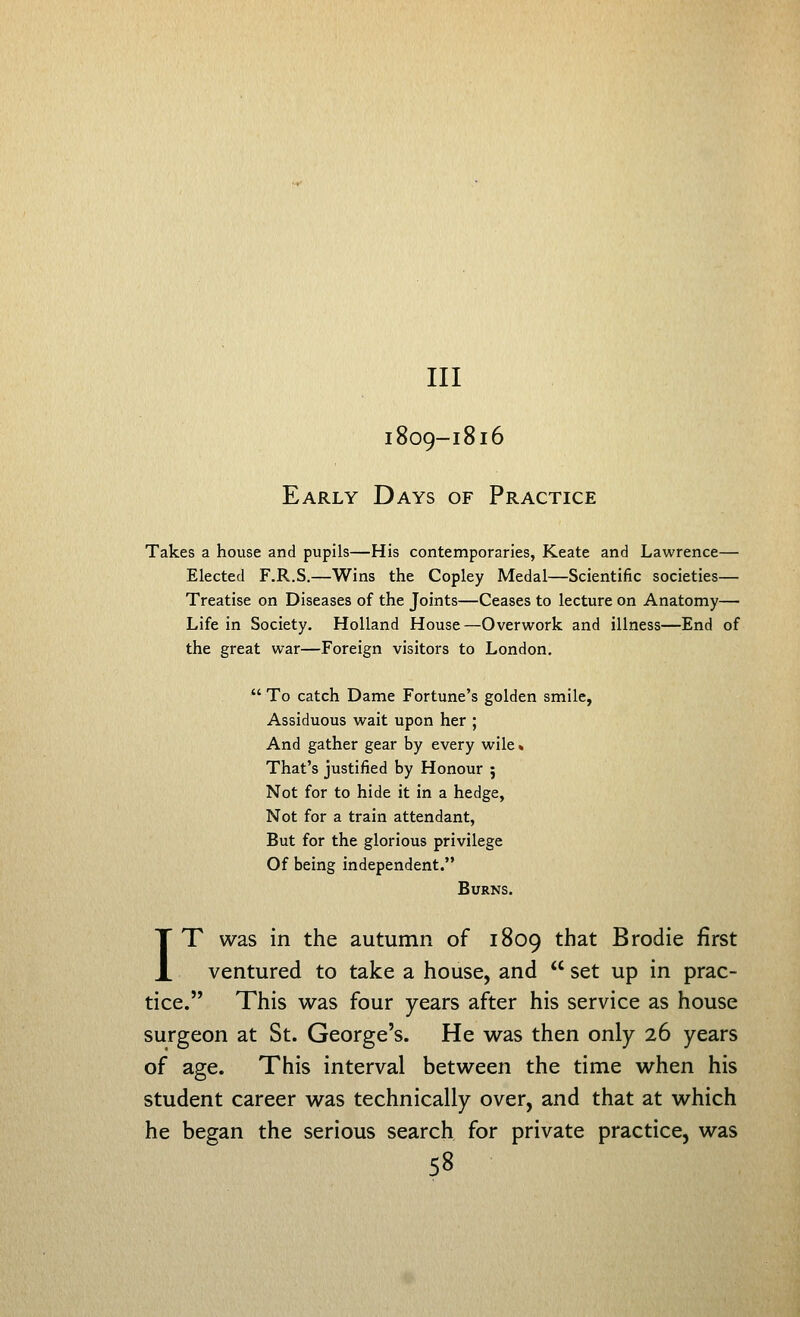 Ill I809-I8I6 Early Days of Practice Takes a house and pupils—His contemporaries, Keate and Lawrence— Elected F.R.S.—Wins the Copley Medal—Scientific societies— Treatise on Diseases of the Joints—Ceases to lecture on Anatomy— Life in Society. Holland House—Overwork and illness—End of the great war—Foreign visitors to London.  To catch Dame Fortune's golden smile, Assiduous wait upon her ; And gather gear by every wile* That's justified by Honour ; Not for to hide it in a hedge, Not for a train attendant. But for the glorious privilege Of being independent. Burns. IT was in the autumn of 1809 that Brodie first ventured to take a house, and  set up in prac- tice. This was four years after his service as house surgeon at St. George's. He was then only 26 years of age. This interval between the time when his student career was technically over, and that at which he began the serious search for private practice, was