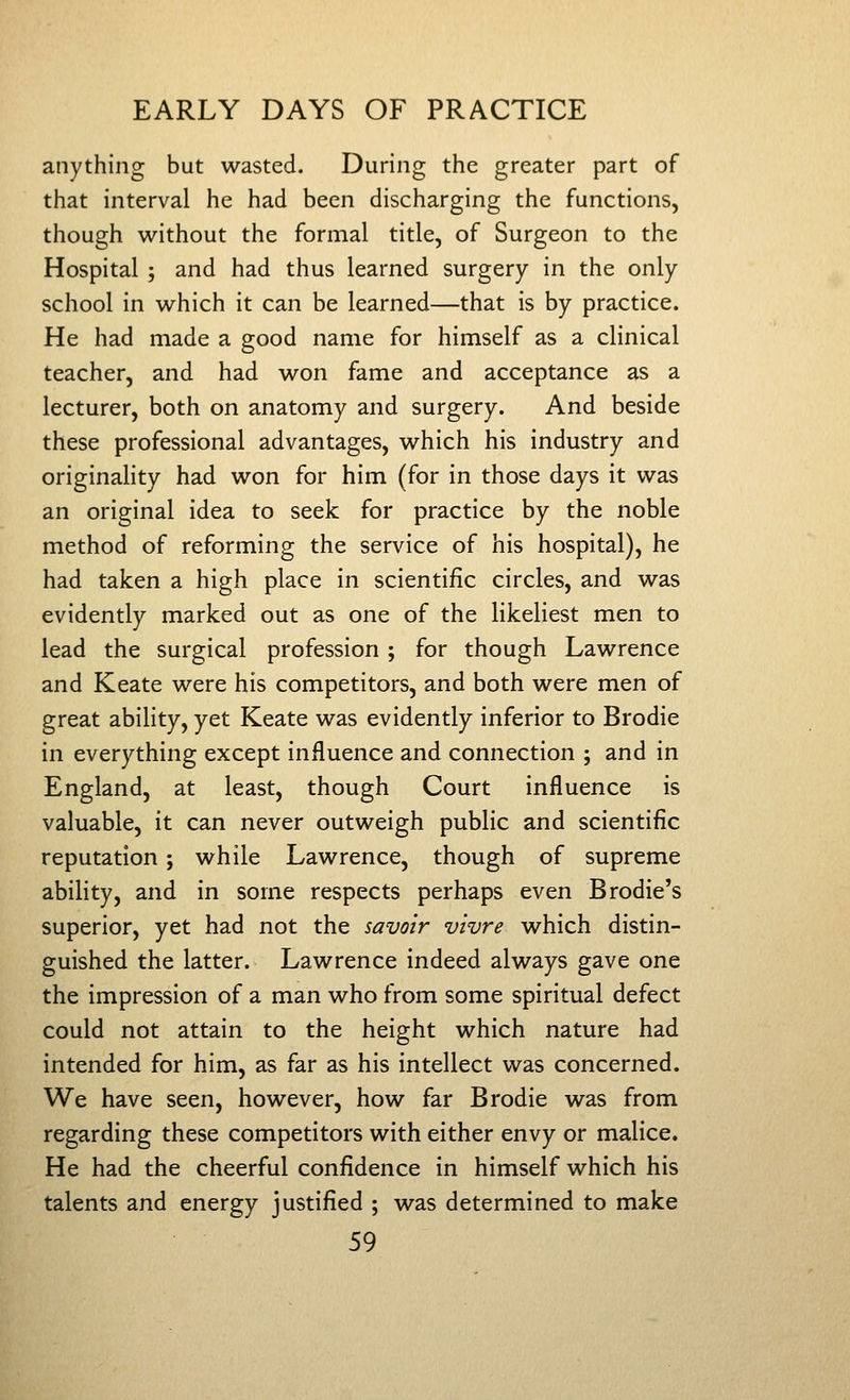 anything but wasted. During the greater part of that interval he had been discharging the functions, though without the formal title, of Surgeon to the Hospital ; and had thus learned surgery in the only school in which it can be learned—that is by practice. He had made a good name for himself as a clinical teacher, and had won fame and acceptance as a lecturer, both on anatomy and surgery. And beside these professional advantages, which his industry and originahty had won for him (for in those days it was an original idea to seek for practice by the noble method of reforming the service of his hospital), he had taken a high place in scientific circles, and was evidently marked out as one of the likeliest men to lead the surgical profession ; for though Lawrence and Keate were his competitors, and both were men of great ability, yet Keate was evidently inferior to Brodie in everything except influence and connection ; and in England, at least, though Court influence is valuable, it can never outweigh public and scientific reputation; while Lawrence, though of supreme ability, and in some respects perhaps even Brodie's superior, yet had not the savoir vivre which distin- guished the latter. Lawrence indeed always gave one the impression of a man who from some spiritual defect could not attain to the height which nature had intended for him, as far as his intellect was concerned. We have seen, however, how far Brodie was from regarding these competitors with either envy or malice. He had the cheerful confidence in himself which his talents and energy justified ; was determined to make