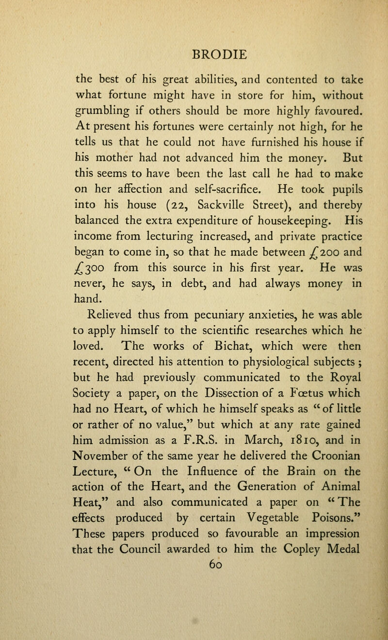 the best of his great abilities, and contented to take what fortune might have in store for him, without grumbling if others should be more highly favoured. At present his fortunes were certainly not high, for he tells us that he could not have furnished his house if his mother had not advanced him the money. But this seems to have been the last call he had to make on her affection and self-sacrifice. He took pupils into his house (22, Sackville Street), and thereby balanced the extra expenditure of housekeeping. His income from lecturing increased, and private practice began to come in, so that he made between ;f 200 and ^^300 from this source in his first year. He was never, he says, in debt, and had always money in hand. Relieved thus from pecuniary anxieties, he was able to apply himself to the scientific researches which he loved. The works of Bichat, which were then recent, directed his attention to physiological subjects ; but he had previously communicated to the Royal Society a paper, on the Dissection of a Foetus which had no Heart, of which he himself speaks as  of little or rather of no value, but which at any rate gained him admission as a F.R.S. in March, 1810, and in November of the same year he delivered the Croonian Lecture,  On the Influence of the Brain on the action of the Heart, and the Generation of Animal Heat, and also communicated a paper on  The effects produced by certain Vegetable Poisons. These papers produced so favourable an impression that the Council awarded to him the Copley Medal