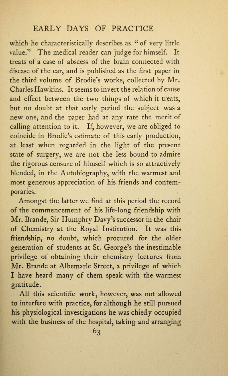 which he characteristically describes as  of very little value. The medical reader can judge for himself. It treats of a case of abscess of the brain connected with disease of the ear, and is published as the first paper in the third volume of Brodie's works, collected by Mr. Charles Hawkins. It seems to invert the relation of cause and effect between the two things of which it treats, but no doubt at that early period the subject was a new one, and the paper had at any rate the merit of calling attention to it. If, however, we are obliged to coincide in Brodie's estimate of this early production, at least when regarded in the light of the present state of surgery, we are not the less bound to admire the rigorous censure of himself which is so attractively blended, in the Autobiography, with the warmest and most generous appreciation of his friends and contem- poraries. Amongst the latter we find at this period the record of the commencement of his life-long friendship with Mr. Brande, Sir Humphry Davy's successor in the chair of Chemistry at the Royal Institution. It was this friendship, no doubt, which procured for the older generation of students at St. George's the inestimable privilege of obtaining their chemistry lectures from Mr. Brande at Albemarle Street, a privilege of which I have heard many of them speak with the warmest gratitude. All this scientific work, however, was not allowed to interfere with practice, for although he still pursued his physiological investigations he was chiefly occupied with the business of the hospital, taking and arranging