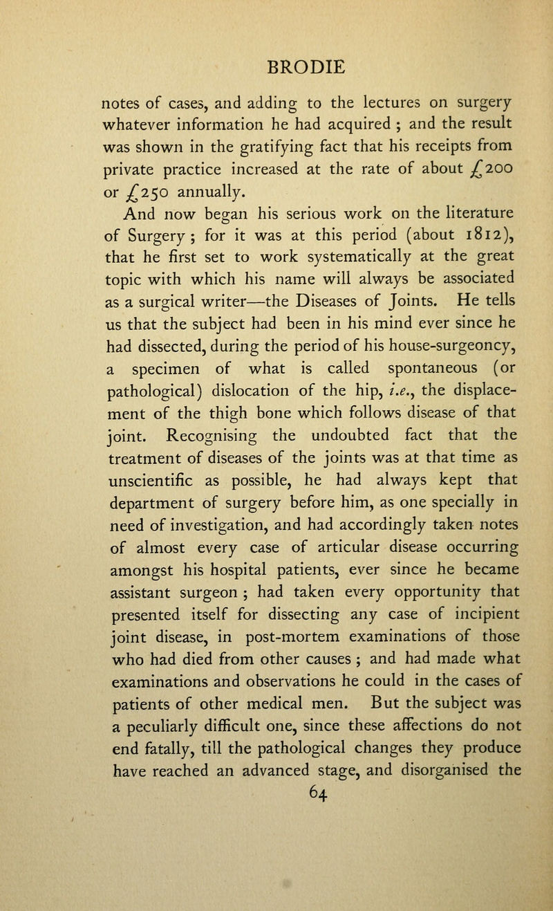 notes of cases, and adding to the lectures on surgery whatever information he had acquired ; and the result was shown in the gratifying fact that his receipts from private practice increased at the rate of about ;^200 or £1^0 annually. And now began his serious work on the literature of Surgery; for it was at this period (about 1812), that he first set to work systematically at the great topic with which his name will always be associated as a surgical writer—the Diseases of Joints. He tells us that the subject had been in his mind ever since he had dissected, during the period of his house-surgeoncy, a specimen of what is called spontaneous (or pathological) dislocation of the hip, i.e.^ the displace- ment of the thigh bone which follows disease of that joint. Recognising the undoubted fact that the treatment of diseases of the joints was at that time as unscientific as possible, he had always kept that department of surgery before him, as one specially in need of investigation, and had accordingly taken notes of almost every case of articular disease occurring amongst his hospital patients, ever since he became assistant surgeon ; had taken every opportunity that presented itself for dissecting any case of incipient joint disease, in post-mortem examinations of those who had died from other causes ; and had made what examinations and observations he could in the cases of patients of other medical men. But the subject was a peculiarly difficult one, since these affections do not end fatally, till the pathological changes they produce have reached an advanced stage, and disorganised the