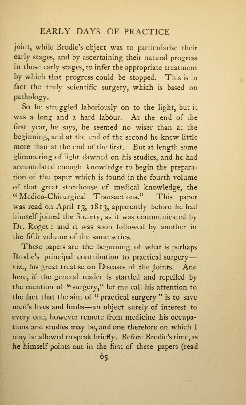 joint, while Brodie's object was to particularise their early stages, and by ascertaining their natural progress in those early stages, to infer the appropriate treatment by which that progress could be stopped. This is in fact the truly scientific surgery, which is based on pathology. So he struggled laboriously on to the light, but it was a long and a hard labour. At the end of the first year, he says, he seemed no wiser than at the beginning, and at the end of the second he knew little more than at the end of the first. But at length some glimmering of light dawned on his studies, and he had accumulated enough knowledge to begin the prepara- tion of the paper which is found in the fourth volume of that great storehouse of medical knowledge, the  Medico-Chirurgical Transactions. This paper was read on April 13, 1813, apparently before he had himself joined the Society, as it was communicated by Dr. Roget : and it was soon followed by another in the fifth volume of the same series. These papers are the beginning of what is perhaps Brodie's principal contribution to practical surgery— viz., his great treatise on Diseases of the Joints. And here, if the general reader is startled and repelled by the mention of  surgery, let me call his attention to the fact that the aim of  practical surgery  is to save meii's lives and limbs—an object surely of interest to every one, however remote from medicine his occupa- tions and studies may be, and one therefore on which I may be allowed to speak briefly. Before Brodie's time, as he himself points out in the first of these papers (read