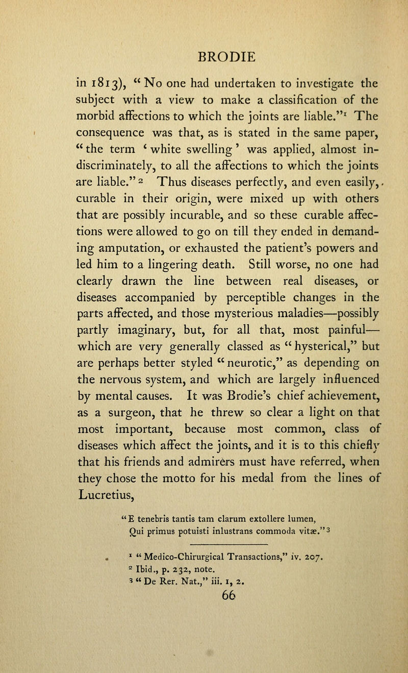 in 1813), No one had undertaken to investigate the subject with a view to make a classification of the morbid affections to which the joints are liable.^ The consequence was that, as is stated in the same paper,  the term ' white swelling' was applied, almost in- discriminately, to all the aifections to which the joints are liable. ^ Thus diseases perfectly, and even easily,. curable in their origin, were mixed up with others that are possibly incurable, and so these curable affec- tions were allowed to go on till they ended in demand- ing amputation, or exhausted the patient's powers and led him to a lingering death. Still worse, no one had clearly drawn the line between real diseases, or diseases accompanied by perceptible changes in the parts affected, and those mysterious maladies—possibly partly imaginary, but, for all that, most painful— which are very generally classed as  hysterical, but are perhaps better styled  neurotic, as depending on the nervous system, and which are largely influenced by mental causes. It was Brodie's chief achievement, as a surgeon, that he threw so clear a light on that most important, because most common, class of diseases which affect the joints, and it is to this chiefly that his friends and admirers must have referred, when they chose the motto for his medal from the lines of Lucretius,  E tenebris tantis tarn clarum extoUere lumen, Qui primus potuisti inlustrans commoda vitae.3 *  Medico-Chirurgical Transactions, iv. 207. ^ Ibid., p. 232, note. 3 « De Rer. Nat., iii. i, 2.
