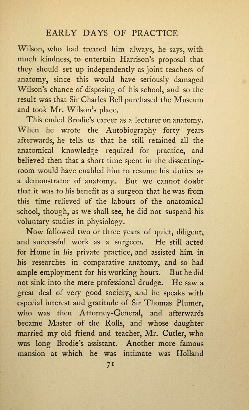 Wilson, who had treated him always, he says, with much kindness, to entertain Harrison's proposal that they should set up independently as joint teachers of anatomy, since this would have seriously damaged Wilson's chance of disposing of his school, and so the result was that Sir Charles Bell purchased the Museum and took Mr. Wilson's place. This ended Brodie's career as a lecturer on anatomy. When he wrote the Autobiography forty years afterwards, he tells us that he still retained all the anatomical knowledge required for practice, and believed then that a short time spent in the dissecting- room would have enabled him to resume his duties as a demonstrator of anatomy. But we cannot dowbt that it was to his benefit as a surgeon that he was from this time relieved of the labours of the anatomical school, though, as we shall see, he did not suspend his voluntary studies in physiology. Now followed two or three years of quiet, diligent, and successful work as a surgeon. He still acted for Home in his private practice, and assisted him in his researches in comparative anatomy, and so had ample employment for his working hours. But he did not sink into the mere professional drudge. He saw a great deal of very good society, and he speaks with especial interest and gratitude of Sir Thomas Plumer, who was then Attorney-General, and afterwards became Master of the Rolls, and whose daughter married my old friend and teacher, Mr. Cutler, who was long Brodie's assistant. Another more famous mansion at which he was intimate was Holland