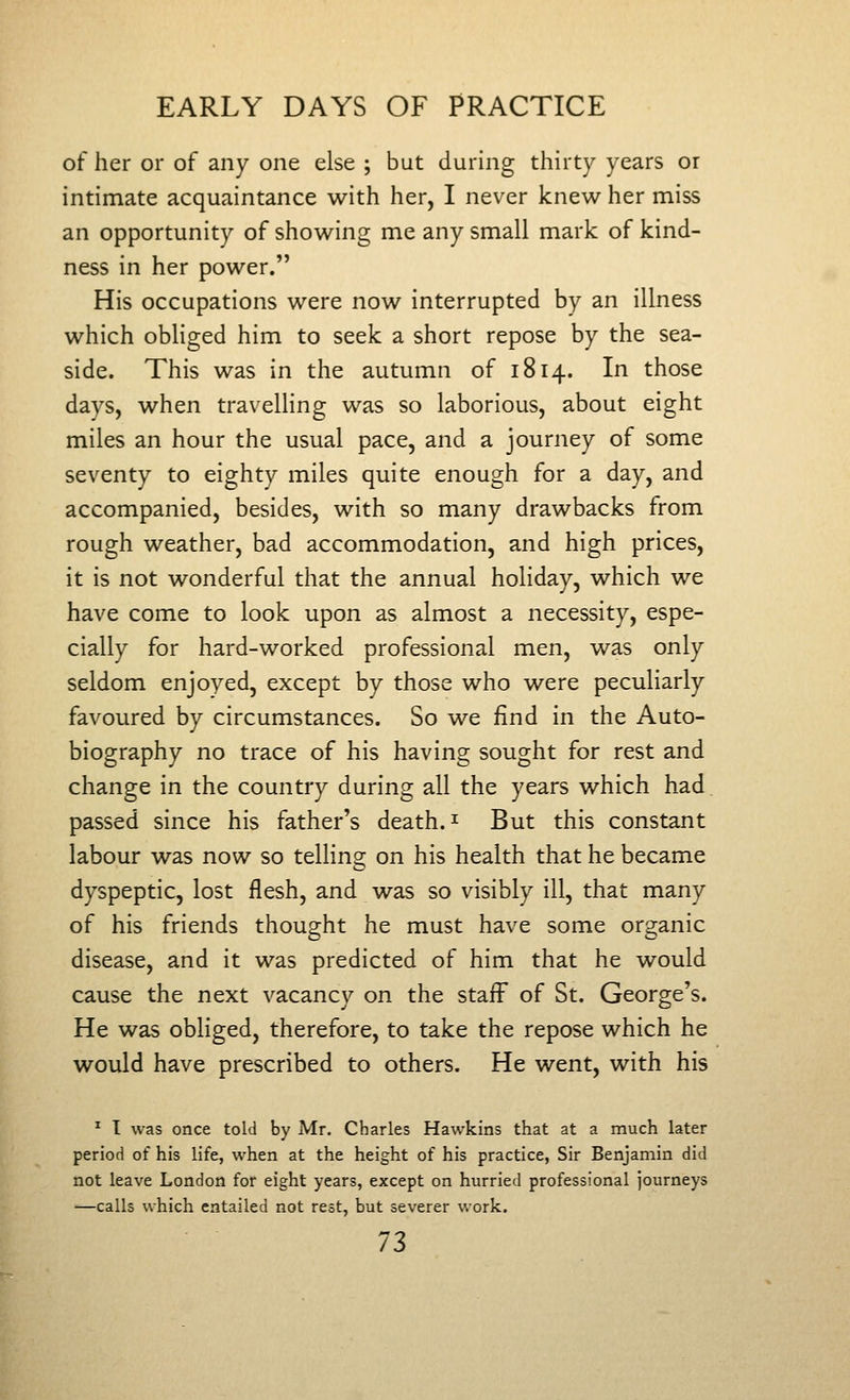 of her or of any one else ; but during thirty years or intimate acquaintance with her, I never knew her miss an opportunity of showing me any small mark of kind- ness in her power. His occupations were now interrupted by an illness which obliged him to seek a short repose by the sea- side. This was in the autumn of 1814. In those days, when travelling was so laborious, about eight miles an hour the usual pace, and a journey of some seventy to eighty miles quite enough for a day, and accompanied, besides, with so many drawbacks from rough weather, bad accommodation, and high prices, it is not wonderful that the annual holiday, which we have come to look upon as almost a necessity, espe- cially for hard-worked professional men, was only seldom enjoyed, except by those who were peculiarly favoured by circumstances. So we find in the Auto- biography no trace of his having sought for rest and change in the country during all the years which had. passed since his father's death. ^ But this constant labour was now so telling on his health that he became dyspeptic, lost flesh, and was so visibly ill, that many of his friends thought he must have some organic disease, and it was predicted of him that he would cause the next vacancy on the staff of St. George's. He was obliged, therefore, to take the repose which he would have prescribed to others. He went, with his ^ I was once told by Mr. Charles Hawkins that at a much later period of his life, when at the height of his practice, Sir Benjamin did not leave London for eight years, except on hurried professional journeys —calls which entailed not rest, but severer v/ork..