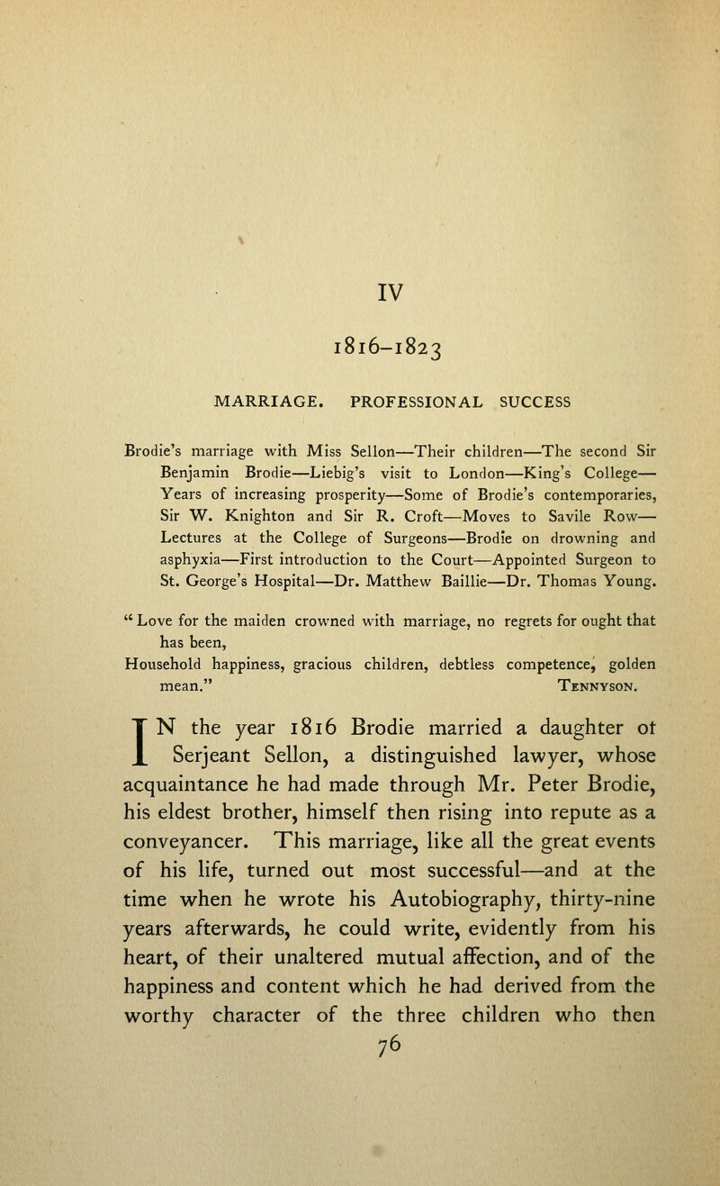 IV I8I6-I823 MARRIAGE. PROFESSIONAL SUCCESS Brodie's marriage with Miss Sellon—Their children—The second Sir Benjamin Brodie—Liebig's visit to London—King's College— Years of increasing prosperity—Some of Brodie's contemporaries, Sir W. Knighton and Sir R. Croft—Moves to Savile Row— Lectures at the College of Surgeons—Brodie on drowning and asphyxia—First introduction to the Court—Appointed Surgeon to St. George's Hospital—Dr. Matthew Baillie—Dr. Thomas Young.  Love for the maiden crowned with marriage, no regrets for ought that has been, Household happiness, gracious children, debtless competence, golden mean. Tennyson. IN the year 1816 Brodie married a daughter ot Serjeant Sellon, a distinguished lawyer, whose acquaintance he had made through Mr. Peter Brodie, his eldest brother, himself then rising into repute as a conveyancer. This marriage, like all the great events of his life, turned out most successful—and at the time when he wrote his Autobiography, thirty-nine years afterwards, he could write, evidently from his heart, of their unaltered mutual affection, and of the happiness and content which he had derived from the worthy character of the three children who then