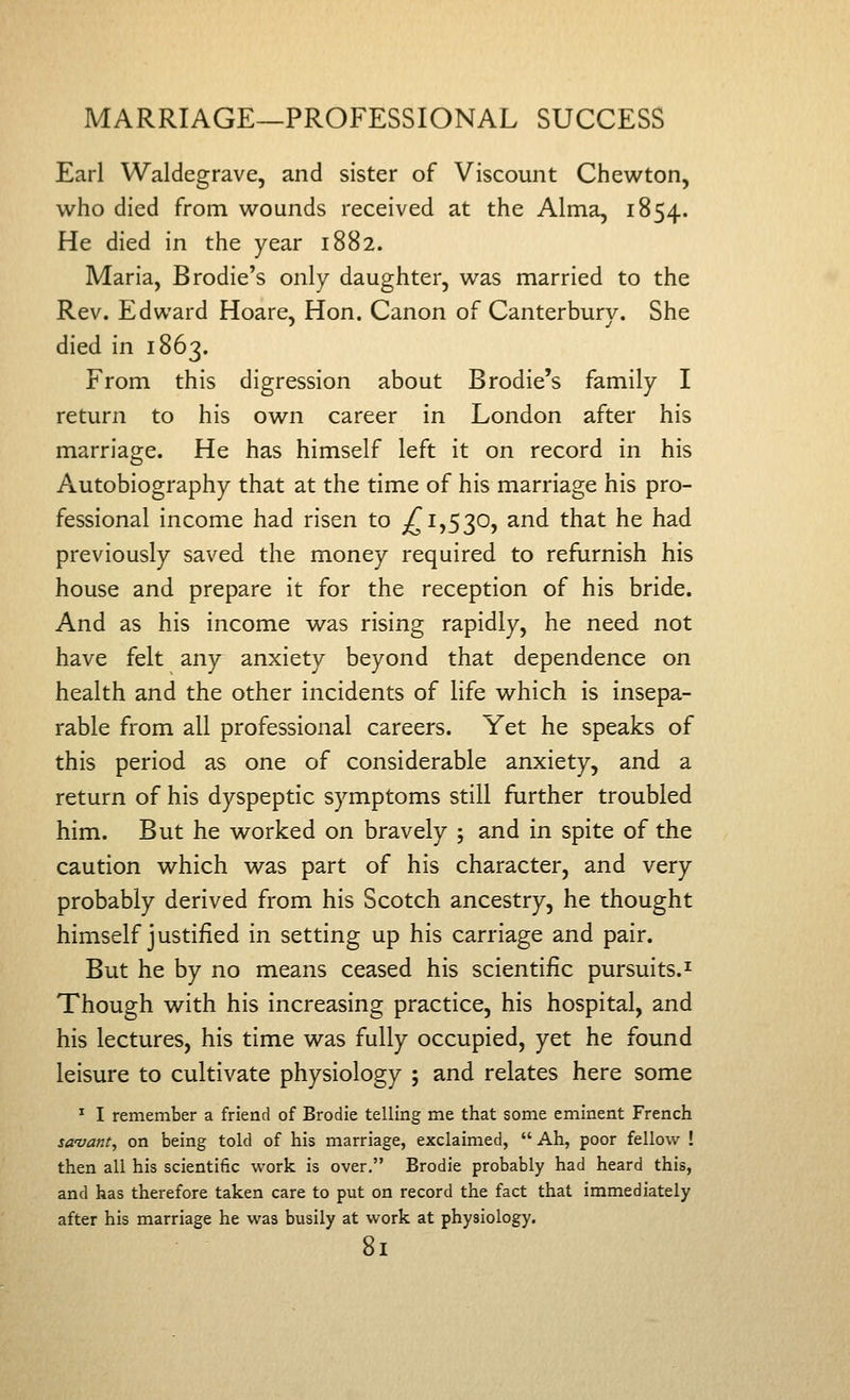 Earl Waldegrave, and sister of Viscount Chewton, who died from wounds received at the Alma, 1854. He died in the year 1882. Maria, Brodie's only daughter, was married to the Rev. Edward Hoare, Hon. Canon of Canterbury. She died in 1863. From this digression about Brodie's family I return to his own career in London after his marriage. He has himself left it on record in his Autobiography that at the time of his marriage his pro- fessional income had risen to ^1,530, and that he had previously saved the money required to refurnish his house and prepare it for the reception of his bride. And as his income was rising rapidly, he need not have felt any anxiety beyond that dependence on health and the other incidents of life which is insepa- rable from all professional careers. Yet he speaks of this period as one of considerable anxiety, and a return of his dyspeptic symptoms still further troubled him. But he worked on bravely ; and in spite of the caution which was part of his character, and very probably derived from his Scotch ancestry, he thought himself justified in setting up his carriage and pair. But he by no means ceased his scientific pursuits.^ Though with his increasing practice, his hospital, and his lectures, his time was fully occupied, yet he found leisure to cultivate physiology ; and relates here some ^ I remember a friend of Brodie telling me that some eminent French savant, on being told of his marriage, exclaimed,  Ah, poor fellow ! then all his scientific work is over. Brodie probably had heard this, and has therefore taken care to put on record the fact that immediately after his marriage he was busily at work at physiology.