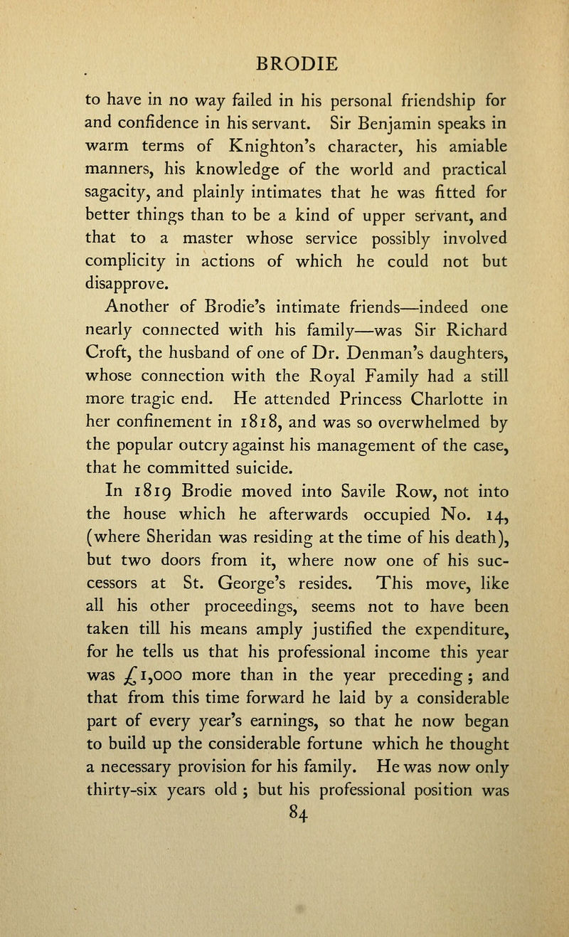 to have in no way failed in his personal friendship for and confidence in his servant. Sir Benjamin speaks in warm terms of Knighton's character, his amiable manners, his knowledge of the world and practical sagacity, and plainly intimates that he was fitted for better things than to be a kind of upper servant, and that to a master whose service possibly involved complicity in actions of which he could not but disapprove. Another of Brodie's intimate friends—indeed one nearly connected with his family—was Sir Richard Croft, the husband of one of Dr. Denman's daughters, whose connection with the Royal Family had a still more tragic end. He attended Princess Charlotte in her confinement in 1818, and was so overwhelmed by the popular outcry against his management of the case, that he committed suicide. In 1819 Brodie moved into Savile Row, not into the house which he afterwards occupied No. 14, (where Sheridan was residing at the time of his death), but two doors from it, where now one of his suc- cessors at St. George's resides. This move, like all his other proceedings, seems not to have been taken till his means amply justified the expenditure, for he tells us that his professional income this year was j^ 1,000 more than in the year preceding; and that from this time forward he laid by a considerable part of every year's earnings, so that he now began to build up the considerable fortune which he thought a necessary provision for his family. He was now only thirty-six years old ; but his professional position was