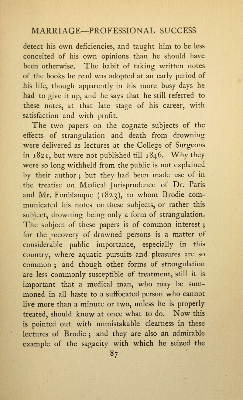 detect his own deficiencies, and taught him to be less conceited of his own opinions than he should have been otherwise. The habit of taking written notes of the books he read was adopted at an early period of his life, though apparently in his more busy days he had to give it up, and he says that he still referred to these notes, at that late stage of his career, with satisfaction and with profit. The two papers on the cognate subjects of the effects of strangulation and death from drowning were delivered as lectures at the College of Surgeons in 1821, but were not published till 1846. Why they were so long withheld from the public is not explained by their author ; but they had been made use of in the treatise on Medical Jurisprudence of Dr. Paris and Mr. Fonblanque (1823), to whom Brodie com- municated his notes on these subjects, or rather this subject, drowning being only a form of strangulation. The subject of these papers is of common interest ; for the recovery of drowned persons is a matter of considerable public importance, especially in this country, where aquatic pursuits and pleasures are so common ; and though other forms of strangulation are less commonly susceptible of treatment, still it is important that a medical man, who may be sum- moned in all haste to a suffocated person who cannot live more than a minute or two, unless he is properly treated, should know at once what to do. Now this is pointed out with unmistakable clearness in these lectures of Brodie ; and they are also an admirable example of the sagacity with which he seized the