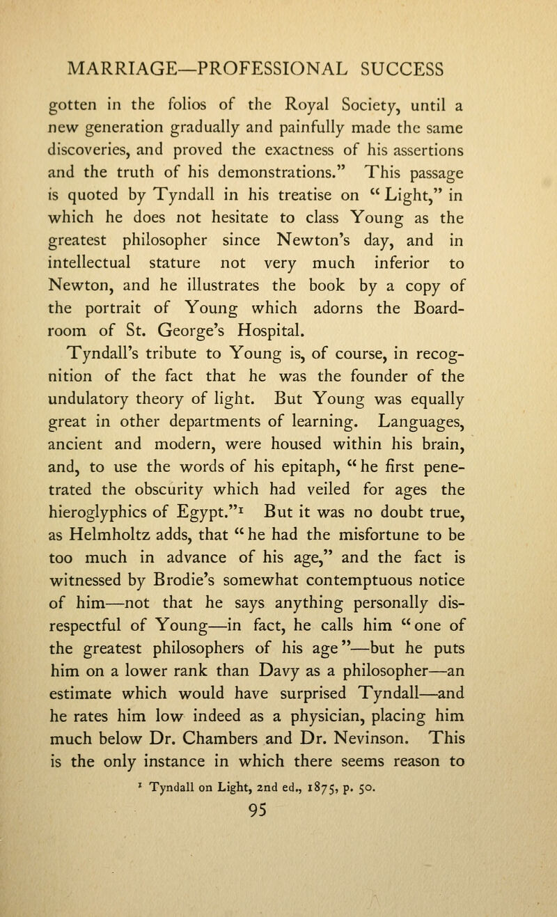 gotten in the folios of the Royal Society, until a new generation gradually and painfully made the same discoveries, and proved the exactness of his assertions and the truth of his demonstrations. This passage is quoted by Tyndall in his treatise on Light, in which he does not hesitate to class Young as the greatest philosopher since Newton's day, and in intellectual stature not very much inferior to Newton, and he illustrates the book by a copy of the portrait of Young which adorns the Board- room of St. George's Hospital. Tyndall's tribute to Young is, of course, in recog- nition of the fact that he was the founder of the undulatory theory of light. But Young was equally great in other departments of learning. Languages, ancient and modern, were housed within his brain, and, to use the words of his epitaph, he first pene- trated the obscurity which had veiled for ages the hieroglyphics of Egypt.^ But it was no doubt true, as Helmholtz adds, that he had the misfortune to be too much in advance of his age, and the fact is witnessed by Brodie's somewhat contemptuous notice of him—not that he says anything personally dis- respectful of Young—in fact, he calls him one of the greatest philosophers of his age—but he puts him on a lower rank than Davy as a philosopher—an estimate which would have surprised Tyndall—and he rates him low indeed as a physician, placing him much below Dr. Chambers and Dr. Nevinson. This is the only instance in which there seems reason to ^ Tyndall on Light, 2nd ed., 1875, p. 50.