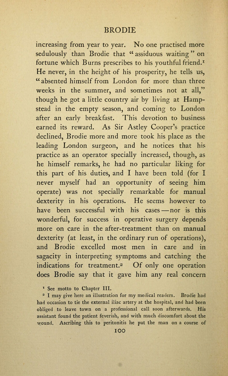 increasing from year to year. No one practised more sedulously than Brodie that assiduous waiting on fortune which Burns prescribes to his youthful friend.^ He never, in the height of his prosperity, he tells us, absented himself from London for more than three weeks in the summer, and sometimes not at all, though he got a little country air by living at Hamp- stead in the empty season, and coming to London after an early breakfast. This devotion to business earned its reward. As Sir Astley Cooper's practice declined, Brodie more and more took his place as the leading London surgeon, and he notices that his practice as an operator specially increased, though, as he himself remarks, he had no particular liking for this part of his duties, and I have been told (for I never myself had an opportunity of seeing him operate) was not specially remarkable for manual dexterity in his operations. He seems however to have been successful with his cases—nor is this wonderful, for success in operative surgery depends more on care in the after-treatment than on manual dexterity (at least, in the ordinary run of operations), and Brodie excelled most men in care and in sagacity in interpreting symptoms and catching the indications for treatment.^ Of only one operation does Brodie say that it gave him any real concern ^ See motto to Chapter III. ^ I may give here an illustration for my medical readers. Brodie had had occasion to tie the external iliac artery at the hospital, and had been obliged to leave town on a professional call soon afterwards. His assistant found the patient feverish, and w^ith much discomfort about the wound. Ascribing this to peritonitis he put the man on a course of