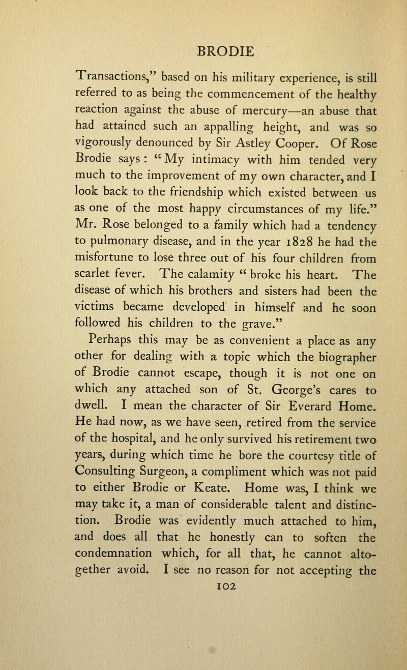 Transactions, based on his military experience, is still referred to as being the commencement of the healthy- reaction against the abuse of mercury—an abuse that had attained such an appalling height, and was so vigorously denounced by Sir Astley Cooper. Of Rose Brodie says :  My intimacy with him tended very much to the improvement of my own character, and I look back to the friendship which existed between us as one of the most happy circumstances of my life. Mr. Rose belonged to a family which had a tendency to pulmonary disease, and in the year 1828 he had the misfortune to lose three out of his four children from scarlet fever. The calamity  broke his heart. The disease of which his brothers and sisters had been the victims became developed in himself and he soon followed his children to the grave. Perhaps this may be as convenient a place as any other for dealing with a topic which the biographer of Brodie cannot escape, though it is not one on which any attached son of St. George's cares to dwell. I mean the character of Sir Everard Home. He had now, as we have seen, retired from the service of the hospital, and he only survived his retirement two years, during which time he bore the courtesy title of Consulting Surgeon, a compliment which was not paid to either Brodie or Keate. Home was, I think we may take it, a man of considerable talent and distinc- tion. Brodie was evidently much attached to him, and does all that he honestly can to soften the condemnation which, for all that, he cannot alto- gether avoid. I see no reason for not accepting the