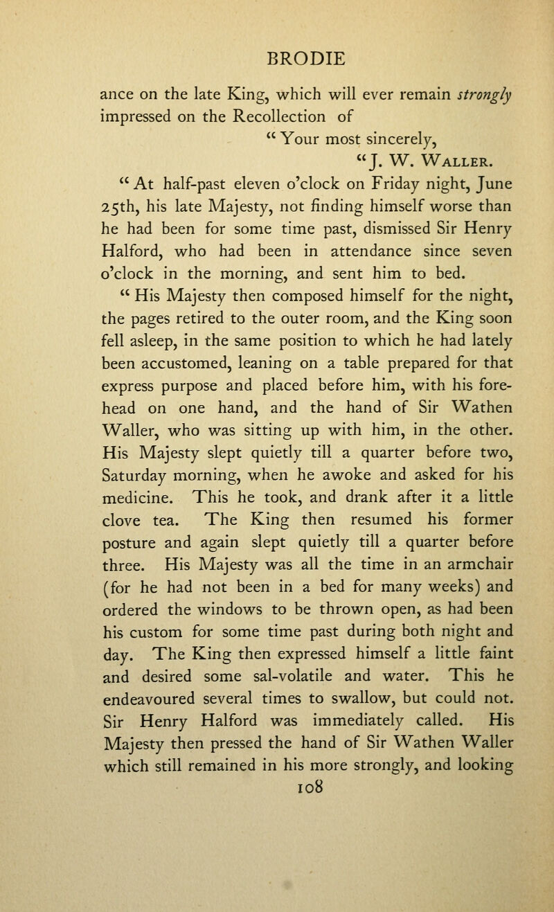 ance on the late King, which will ever remain strongly impressed on the Recollection of Your most sincerely, J. W. Waller. At half-past eleven o'clock on Friday night, June 25th, his late Majesty, not finding himself worse than he had been for some time past, dismissed Sir Henry Halford, who had been in attendance since seven o'clock in the morning, and sent him to bed. His Majesty then composed himself for the night, the pages retired to the outer room, and the King soon fell asleep, in the same position to which he had lately been accustomed, leaning on a table prepared for that express purpose and placed before him, with his fore- head on one hand, and the hand of Sir Wathen Waller, who was sitting up with him, in the other. His Majesty slept quietly till a quarter before two, Saturday morning, when he awoke and asked for his medicine. This he took, and drank after it a little clove tea. The King then resumed his former posture and again slept quietly till a quarter before three. His Majesty was all the time in an armchair (for he had not been in a bed for many weeks) and ordered the windows to be thrown open, as had been his custom for some time past during both night and day. The King then expressed himself a little faint and desired some sal-volatile and water. This he endeavoured several times to swallow, but could not. Sir Henry Halford was immediately called. His Majesty then pressed the hand of Sir Wathen Waller which still remained in his more strongly, and looking