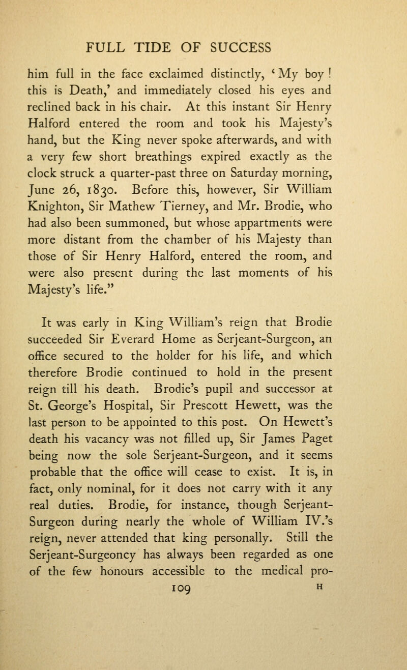 him full in the face exclaimed distinctly, ' My boy ! this is Death,' and immediately closed his eyes and reclined back in his chair. At this instant Sir Henry Halford entered the room and took his Majesty's hand, but the King never spoke afterwards, and with a very few short breathings expired exactly as the clock struck a quarter-past three on Saturday morning, June 26, 1830. Before this, however. Sir William Knighton, Sir Mathew Tierney, and Mr. Brodie, who had also been summoned, but whose appartments were more distant from the chamber of his Majesty than those of Sir Henry Halford, entered the room, and were also present during the last moments of his Majesty's life. It was early in King William's reign that Brodie succeeded Sir Everard Home as Serjeant-Surgeon, an office secured to the holder for his life, and which therefore Brodie continued to hold in the present reign till his death. Brodie's pupil and successor at St. George's Hospital, Sir Prescott Hewett, was the last person to be appointed to this post. On Hewett's death his vacancy was not filled up, Sir James Paget being now the sole Serjeant-Surgeon, and it seems probable that the office will cease to exist. It is, in fact, only nominal, for it does not carry with it any real duties. Brodie, for instance, though Serjeant- Surgeon during nearly the whole of William IV.'s reign, never attended that king personally. Still the Serjeant-Surgeoncy has always been regarded as one of the few honours accessible to the medical pro-