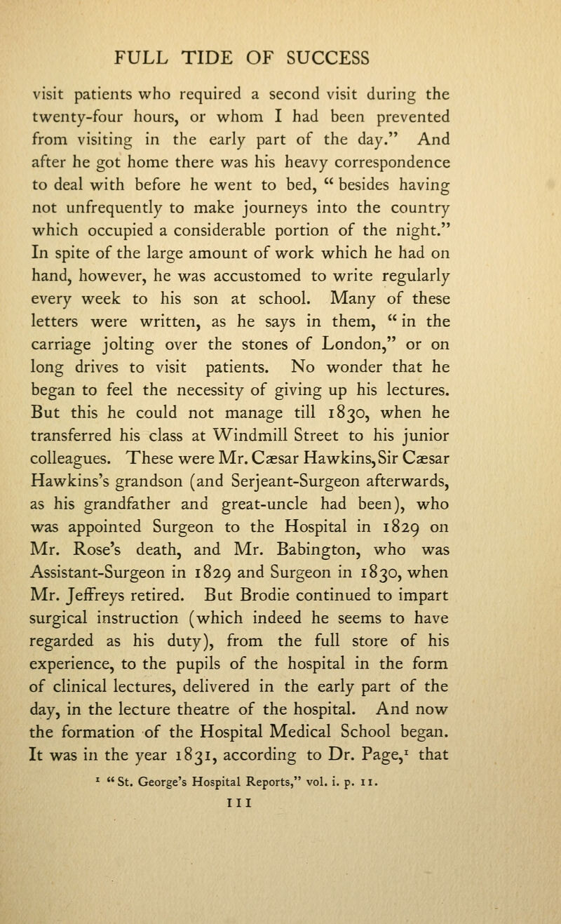 visit patients who required a second visit during the twenty-four hours, or whom I had been prevented from visiting in the early part of the day. And after he got home there was his heavy correspondence to deal with before he went to bed, besides having not unfrequently to make journeys into the country which occupied a considerable portion of the night. In spite of the large amount of work which he had on hand, however, he was accustomed to write regularly every week to his son at school. Many of these letters were written, as he says in them, in the carriage jolting over the stones of London, or on long drives to visit patients. No wonder that he began to feel the necessity of giving up his lectures. But this he could not manage till 1830, when he transferred his class at Windmill Street to his junior colleagues. These were Mr. Caesar Hawkins,Sir Caesar Hawkins's grandson (and Serjeant-Surgeon afterwards, as his grandfather and great-uncle had been), who was appointed Surgeon to the Hospital in 1829 on Mr. Rose's death, and Mr. Babington, who was Assistant-Surgeon in 1829 and Surgeon in 1830, when Mr. Jeffreys retired. But Brodie continued to impart surgical instruction (which indeed he seems to have regarded as his duty), from the full store of his experience, to the pupils of the hospital in the form of clinical lectures, delivered in the early part of the day, in the lecture theatre of the hospital. And now the formation of the Hospital Medical School began. It was in the year 1831, according to Dr. Page,^ that ^ St. George's Hospital Reports, vol. i. p. ii. Ill
